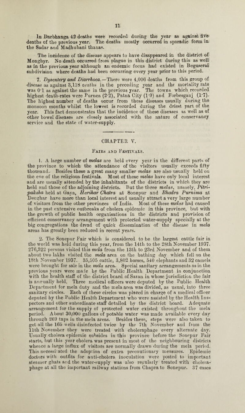 In Darbhanga 42 deaths were recorded during the year as against five deaths of the previous year. The deaths mostly occurred in sporadic form in the Sadar and Madhubani thanas. The incidence of the disease appears to have disappeared in the district of Mongbyr. No death occurred from plague in this district during this as well as in the previous year although an endemic focus had existed in Beguserai subdivision where deaths had been occurring every year prior to this period. 7. Dysentery and Diarrhoea.—There were 4,006 deaths from this group of disease as against 3,118 deaths in the preceding year and the mortality rate was 0’1 as against the same in the previous year. The towns which recorded highest death-rates were Purnea (2-2), Patna City (1*9) and Porbesganj (1*7). The highest number of deaths occur from these diseases usually during the monsoon months whilst the lowest is recorded during the driest part of the year. This fact demonstrates that the incidence of these diseases as well as of other bowel diseases are closely associated with the nature of conservancy service and the state of water-supply. CHAPTER V. Pairs and Festivals. 1. A large number of melas are held every year in the different parts of the province to which the attendance of the visitors usually exceeds fifty thousand. Besides these a great many smaller melas are also usually held on the eve of the religious festivals. Most of these melas have only local interest and are usually attended by the inhabitants of the districts in which they are held and those of the adjoining districts. But the three melas, namely, Pitri- paksha held at Gaya, Harihar Chatra at Sonepur and Bhadra Purnima at Decghar have more than local interest and usually attract a very large number of visitors from the other provinces of India. Most of these melas had caused in the past extensive outbreaks of cholera epidemic in this province, but with the growth of public health organisations in the districts and provision of efficient conservancy arrangement with protected water-supply specially at the big congregations the dread of quick dissemination of the disease in mela areas has greatly been reduced in recent years. 2. The Sonepur Pair which is considered to be the largest cattle fair in the world was held during this year, from the 14th to the 28th November 1937. 276,322 persons visited this mela from the 13th to 23rd November and of them about two lakhs visited the mela area on the bathing day which feli on the 18th November 1937. 35,505 cattle, 3,802 horses, 540 elephants and 32 camels were brought for sale in the mela area. Special sanitary arrangements as in the previous years were male by the Public Health Department in conjunction with the health staff of the district beard of Saran in whose jurisdiction the fair is anruallv held. Three medical officers were deputed by the Public Health Department for mela duty and the mela area was divided, as usual, into three sanitary circles. Each of these circles was placed in charge of a medical officer deputed by the Public Health Department who were assisted by the Health Ins¬ pectors and other subordinate staff detailed bv the district board. Adequate arrangement for the supply of protected water existed throughout the mela period. About 30,000 gallons of potable water was made available every day through 269 taps in the mela areas. Besides these, steps were also taken to get all the 165 u ells disinfected twice by the 7th November and from the 11th November they wrere treated with choleraphage every alternate day. Usually cholera epidemic subsides in this province before the Sonepur Pair starts, but this year cholera was present in most of the neighbouring districts whence a large influx of visitors are normally drawn during the mela period. This necessitated the adoption of extra precautionary measures. Epidemic doctors with outfits for anti-cholera, inoculation were posted to important steamer ghats and the water-supply was also regularly treated with cholera- phage at all the important railway stations from Chapra to Sonepur. 37 cases