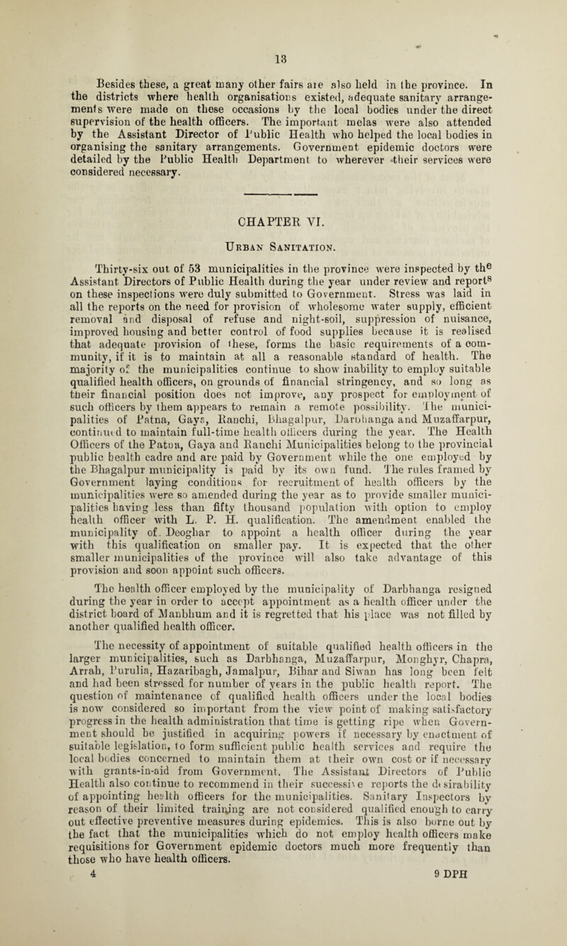 Besides these, a great many other fairs are also held in the province. In the districts where health organisations existed, adequate sanitary arrange- mentswere made on those occasions by the local bodies under the direct supervision of the health officers. The important melas were also attended by the Assistant Director of Public Health who helped the local bodies in organising the sanitary arrangements. Government epidemic doctors were detailed by the Public Health Department to wherever -their services were considered necessary. CHAPTER VI. Urban Sanitation. Thirty-six out of 53 municipalities in the province were inspected by the Assistant Directors of Public Health during the year under review and report8 on these insj)ections were duly submitted to Government. Stress was laid in all the reports on the need for provision of wholesome water supply, efficient removal and disposal of refuse and night-soil, suppression of nuisance, improved housing and better control of food supplies because it is realised that adequate provision of ihese, forms the basic requirements of a com¬ munity, if it is to maintain at all a reasonable standard of health. The majority of the municipalities continue to show inability to employ suitable qualified health officers, on grounds of financial stringency, and so long as tneir financial position does not improve, any prospect for employment of such officers by them appears to remain a remote possibility. The munici¬ palities of Patna, Gays, Ranchi, Bhagalpur, Darbhanga and Muzaffarpur, continued to maintain full-time health officers during the year. The Health Officers of the Patna, Gaya and Ranchi Municipalities belong to the provincial public health cadre and are paid by Government while the one employed by the Bhagalpur municipality is paid by its own fund. The rules framed by Government laying conditions for recruitment of health officers by the municipalities were so amended during the year as to provide smaller munici¬ palities having less than fifty thousand population with option to employ health officer with L. P. H. qualification. The amendment enabled the municipality of. Deoghar to appoint a health officer during the year with this qualification on smaller pay. It is expected that the other smaller municipalities of the province will also take advantage of this provision and soon appoint such officers. The health officer employed by the municipality of Darbhanga resigned during the year in order to accept appointment as a health officer under the district board of Manbhum and it is regretted that his place was not filled by another qualified health officer. The necessity of appointment of suitable qualified health officers in the larger municipalities, such as Darbhanga, Muzaffarpur, Monghyr, Chapra, Arrah, Purulia, Hazaribagh, Jamalpur, Bihar and Siwan ha9 long been felt and had been stressed for number of years in the public health report. The question of maintenance of qualified health officers under the local bodies is now considered so important from the view point of making sati>factory progress in the health administration that time is getting ripe when Govern¬ ment should he justified in acquiring powers it' necessary by enactment of suitable legislation, to form sufficient public health services and require the local bodies concerned to maintain them at their own cost or if necessary with grants-in-aid from Government. The Assistant Directors of Public Health also continue to recommend in their successi\e reports the durability of appointing health officers for the municipalities. Sanitary Inspectors by reason of their limited training are not considered qualified enough to carry out effective preventive measures during epidemics. This is also borne out by the fact that the municipalities which do not employ health officers make requisitions for Government epidemic doctors much more frequently than those who have health officers. 4 9 DPH