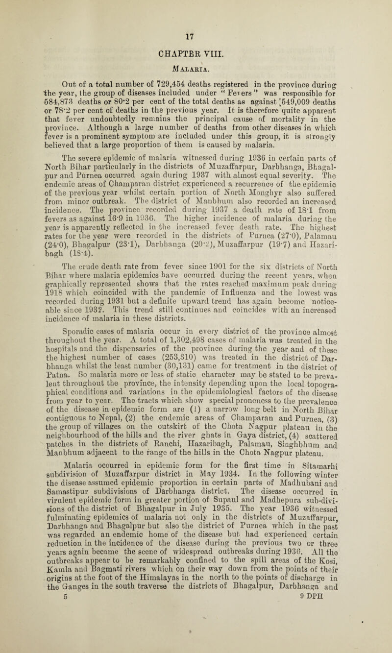 CHAPTER VIII. V Malaria. Out of a total number of 729,454 deaths registered in the province during the year, the group of diseases included under “ Fevers ” was responsible for 584,878 deaths or 80*2 per cent of the total deaths as against [549,009 deaths or 78*2 per cent of deaths in the previous year. It is therefore quite apparent that fever undoubtedly remains the principal cause of mortality in the province. Although a large number of deaths from other diseases in which fever is a prominent symptom are included under this group, it is strongly believed that a large proportion of them is caused by malaria. The severe epidemic of malaria witnessed during 1936 in certain parts of North Bihar particularly in the districts of Muzaffarpur, Darbhanga, Bhagal¬ pur and Purnea occurred again during 1937 with almost equal severity. The endemic areas of Champaran district experienced a recurrence of the epidemic of the previous year whilst certain portion of North Monghyr also suffered from minor outbreak. The district of Manbhum also recorded an increased incidence. The province recorded during 1937 a death rate of 18*1 from fevers as against 16'9 in 1936. The higher incidence of malaria during the year is apparently reflected in the increased fever death rate. The highest rates for the year were recorded in the districts of Purnea (27'0), Palamau (24*0), Bhagalpur (23*1), Darbhanga (20• 2), Muzaffarpur (197) and Hazari- bagh (1S*4). The crude death rate from fever since 1901 for the six districts of North Bihar where malaria epidemics have occurred during the recent years, when graphically represented shows that the rates reached maximum peak during 1918 which coincided with the pandemic of Influenza and the lowest was recorded during 1931 but a definite upward trend has again become notice¬ able since 1932. This trend still continues and coincides with an increased incidence of malaria in these districts. Sporadic cases of malaria occur in every district of the province almost throughout the year. A total of 1,302,498 cases of malaria was treated in the hospitals and the dispensaries of the province during the year and of these the highest number of cases (253,310) was treated in the district of Dar¬ bhanga whilst the least number (30,131) came for treatment in the district of Patna. So malaria more or less of static character may be stated to be preva¬ lent throughout the province, the intensity depending upon the local topogra¬ phical conditions and variations in the epidemiological factors of the disease from year to year. The tracts which show special proneness to the prevalence of the disease in epidemic form are (1) a narrow long belt in North Bihar contiguous to Nepal, (2) the endemic areas of Champaran and Purnea, (3) the group of villages on the outskirt of the Chota Nagpur plateau in the neighbourhood of the hills and the river ghats in Gaya district, (4) scattered patches in the districts of Ranchi, Hazaribagh, Palamau, Singhbhum and Manbhum adjacent to the range of the hills in the Chota Nagpur plateau. Malaria occurred in epidemic form for the first time in Sitamarhi subdivision of Muzaffarpur district in May 1934. In the following winter the disease assumed epidemic proportion in certain parts of Madhubani and Samastipur subdivisions of Darbhanga district. The disease occurred in virulent epidemic form in greater portion of Supaul and Madhepura sub-divi¬ sions of the district of Bhagalpur in July 1935. The year 1936 witnessed fulminating epidemics of malaria not only in the districts of Muzaffarpur, Darbhanga and Bhagalpur but also the district of Purnea which in the past was regarded an endemic home of the disease but had experienced certain reduction in the incidence of the disease during the previous two or three years again became the scene of widespread outbreaks during 1936. All the outbreaks appear to be remarkably confined to the spill areas of the Kosi, Kamla and Bagmati rivers which on their way down from the points of their origins at the foot of the Himalayas in the north to the points of discharge in the Ganges in the south traverse the districts of Bhagalpur, Darbhanga and 5 9 DPH