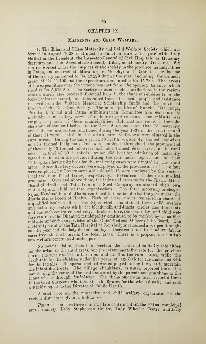 CHAPTER IX. Maternity and Child Welfare. 1. The Bihar and Orissa Maternity and Child Welfare Society which was formed in August 1928 continued to function during the year with Lady Hallett as the President, the Inspector-General of Civil Hospitals as Honorary Secretary and the Accountant-General, Bihar, as Honorary Treasurer. Six centres worked under the auspices of the society in the province namely, three in Patna, and one each at Muzaffarpur, Monghyr and Ranchi. The income of the society amounted to Rs. 12,273 during the year including Government grant of Rs. 11,100 and the expenditure amounted to Rs. 15,780. The excess of the expenditure over the income was met from the opening balance which stood at Rs. 5,516-8-0. The Society as usual made contributions to the various centres which also received financial help in the shape of subsidies from the locaTbodies concerned, donations raised from the local people and assistance received from the Victoria Memorial Scholarship funds and the provincial branch of the Rod Cross Society. The municipalities of Ranchi, Darbhanga, Purulia, Dbanbad and Patna Administration Committee also continued to maintain a midwifery service for their respective areas. • One midwife was employed by each of these municipalities. Informations received from the chairmen of the local bodies and the Civil Surgeons show that 13 maternity and child welfare centres functioned during the year 1937 in the province and of these 11 were located in the urban areas whilst two were situated in the rural areas. During the same period 13 health visitors, 42 trained midwives and 86 trained indigenous dais were employed throughout the province and of these only 13 trained midwives and nine trained dais worked in the rural areas. A total of 80 hospitals having 265 beds for admission of maternity cases functioned in the province during the year under report and of these 12 hospitals having 32 beds for the maternity cases were situated in the rural areas. Sixty-five lady doctors were employed in the province and of these four were employed'by Government while 43 and 18 wrere employed by the various local and non-official bcdies, respectively. Seventeen of them are medical graduates. Over and above these, the industrial areas under the Jharia Mines Board of Health and Tata Iron and Steel Company maintained their own maternity and child welfare organisations. The three maternity circles, at Sijua, Kenduadih and Jharia continued to function during the year under the Jharia Mines Board of Health. Each of these circles remained in charge of a qualified health visitor. The Sijua circle maintained three child welfare and maternity centres whilst the Kenduadih and Jharia circles maintained six and one such centre respectively. Besides these, the maternity and child wel¬ fare centre in the Dhanbad municipality continued to bo wrnrked by a qualified midwife under the supervision of the Chief Medical Officer of the Board. The maternity ward of the Tata Hospital at Jamshedpur remained also open through¬ out the year and the lady doctor employed there continued to conduct labour cases free at the houses in the local areas. There is a proposal to open two new welfare centres at Jamshedpur. No means exist at present to ascertain the maternal mortality rate either for the urban or the rural areas, but the infant mortality rate for the province durin0, the year was 131 in the urban and 115'3 in the rural areas, while the death°rate for the children under five years of age 39*5 for the males and 34’4 for the females. No special method was employed during the year to ascertain the infant death-rate. The village chaukidars, as usual, reported the deaths mentioning the cause of the death as stated by the parents and guardians to the thana officers through hathchittas. The thana officers in turn reported these to the Civil Surgeons who tabulated the figures for the wffiole district and sent a weekly report to the Director of Public Health. A brief note on the maternity and child welfare organisation in the various districts is given as follows Patna.—There are three child welfare centres within the Patna municipal areas, namely, Lady Stephenson Centre, Lady Wheeler Centre and Lady