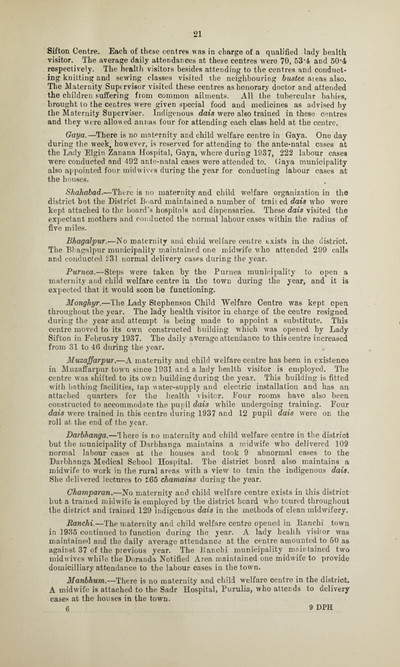 Sifton Centre. Each of these centres Mas in charge of a qualified lady health visitor. The average daily attendances at these centres were 70, 53-4 and 50*4 respectively. The health visitors besides attending to the centres and conduct¬ ing knitting and sewing classes visited the neighbouring bustee aieas also. The Maternity Supervisor visited these centres as honorary doctor and attended the children suffering from common ailments. All the tubercular babies, brought to the centres were given special food and medicines as advised by the Maternity Supervise!’. Indigenous dais were also trained in these centres and they Mere allowed annas four for attending each class held at the centre. Gaya.—There is no maternity and child welfare centre in Gaya. One day during the week, however, is reserved for attending to the ante-natal cases at the Lady Elgin Zanana Hospital, Gaya, where during 1937, 222 labour cases were conducted and 492 ante-natal cases were attended to. Gaya municipality also appointed four mid wives during the year for conducting labour cases at the houses. Shahabad.—There is no maternity and child welfare organization in the district but the District Board maintained a number of train ed dais who were kept attached to the board’s hospitals and dispensaries. These dais visited the expectant mothers and conducted the normal labour cases within the radius of five miles. Bhagalpur.—No maternity and child MTelfare centre txists in the district. The Bhagalpur municipality maintained one midwife Mho attended 299 calls and conducted 231 normal delivery cases during the year. Purnea.—Steps were taken by the Purnea municipality to open a maternity and child welfare centre in the town during the year, and it is expected that it would soon be functioning. Monghyr.—The Lady Stephenson Child Welfare Centre was kept open throughout the year. The lady health visitor in charge of the centre resigned during the year and attempt is being made to appoint a substitute. This centre moved to its own constructed building Mhich was opened by Lady Sifton in February 1937. The daily average attendance to this centre increased from 31 to 46 during the year. Muzaffarpur.—A maternity and child welfare centre has been in existence in Muzaffarpur towrn since 1931 and a lady health visitor is employed. The centre was shifted to its OMrn building during the year. This building is fitted with bathing facilities, tap Mater-supply and electric installation and has an attached quarters for the health visitor. Four rooms have also been constructed to accommodate the pupil dais while undergoing training. Four dais Mrere trained in this centre during 1937 and 12 pupil dais were on the roll at the end of the year. Darbbanga.—There is no maternity and child welfare centre in the district but the municipality of Darbbanga maintains a midwife who delivered 109 normal labour cases at the houses and took 9 abnormal cases to the Darbhanga Medical School Hospital. The district board also maintains a midwife to wrork in the rural areas with a view to train the indigenous dais. She delivered lectures to 5165 chamains during the year. Champaran.—No maternity and child welfare centre exists in this district but a trained midwife is employed by the district board wrho toured throughout the district and trained 129 indigenous dais in the methods of clean midwifery. Ranchi.—The maternity and child welfare centre opened in Pvnnchi town in 1986 continued to function during the year. A lady health visitor wras maintained and the daily average attendance at the centre amounted to 50 as against 37 of the previous year. The Banchi municipality maintained two midwives while the Doranda Notified Area maintained one midwife to provide domicilliary attendance to the labour cases in the town. Manbhum.—There is no maternity and child welfare centre in the district. A midwife is attached to the Sadr Hospital, Purulia, who attends to delivery cases at the houses in the town. 6 9 DPH
