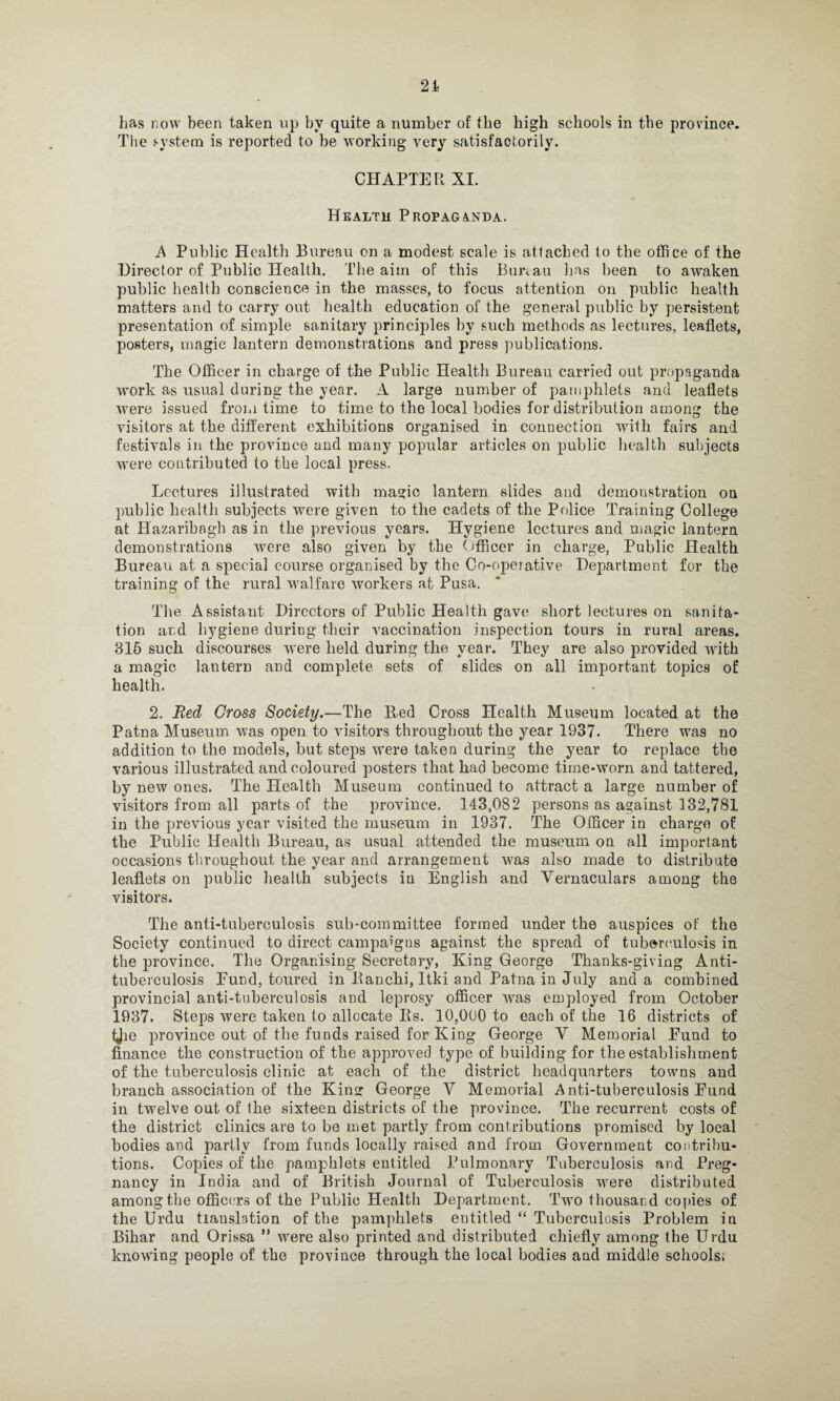 The system is reported to be working very satisfactorily. CHAPTER XI. Health Propaganda. A Public Health Bureau on a modest scale is attached to the office of the Director of Public Health. The aim of this Bimau has been to awaken public health conscience in the masses, to focus attention on public health matters and to carry out health education of the general public by persistent presentation of simple sanitary principles by such methods as lectures, leaflets, posters, magic lantern demonstrations and press publications. The Officer in charge of the Public Health Bureau carried out propaganda work as usual during the year. A large number of pamphlets arid leaflets were issued from time to time to the local bodies for distribution among the visitors at the different exhibitions organised in connection with fairs and festivals in the province and many popular articles on public health subjects were contributed to the local press. Lectures illustrated with magic lantern slides and demonstration on public health subjects were given to the cadets of the Police Training College at Hazaribagh as in the previous years. Hygiene lectures and magic lantern demonstrations were also given by the Officer in charge, Public Health Bureau at a special course organised by the Co-opeiative Department for the training of the rural walfare workers at Pusa. The Assistant Directors of Public Health gave short lectures on sanita¬ tion ar.d hygiene during their vaccination inspection tours in rural areas. 315 such discourses were held during the year. They are also provided with a magic lantern and complete sets of slides on all important topics of health. 2. Red Cross Society.—The Bed Cross Health Museum located at the Patna Museum was open to visitors throughout the year 1937. There was no addition to the models, but steps were taken during the year to replace the various illustrated and coloured posters that had become time-worn and tattered, by new ones. The Health Museum continued to attract a large number of visitors from all parts of the province. 143,082 persons as against 132,781 in the previous year visited the museum in 1937. The Officer in charge of the Public Health Bureau, as usual attended the museum on all important occasions throughout the year and arrangement was also made to distribute leaflets on public health subjects iu English and Vernaculars among the visitors. The anti-tuberculosis sub-committee formed under the auspices of the Society continued to direct campaigns against the spread of tuberculosis in the province. The Organising Secretary, King George Thanks-giving Anti¬ tuberculosis Fund, toured in Ranchi, Itki and Patna in July and a combined provincial anti-tuberculosis and leprosy officer was employed from October 1937. Steps were taken to allocate Its. 10,000 to each of the 16 districts of ijie province out of the funds raised for King George V Memorial Fund to finance the construction of the approved type of building for the establishment of the tuberculosis clinic at each of the district headquarters towns and branch association of the Kins: George V Memorial Anti-tuberculosis Eund in twelve out of the sixteen districts of the province. The recurrent costs of the district clinics are to be met partly from contributions promised by local bodies and partly from funds locally raised and from Government contribu¬ tions. Copies of the pamphlets entitled Pulmonary Tuberculosis and Preg¬ nancy iu India and of British Journal of Tuberculosis were distributed among the officers of the Public Health Department. Two thousand copies of the Urdu translation of the pamphlets entitled “ Tuberculosis Problem in Bihar and Orissa ” were also printed and distributed chiefly among the Urdu knowing people of the province through the local bodies and middle schools.