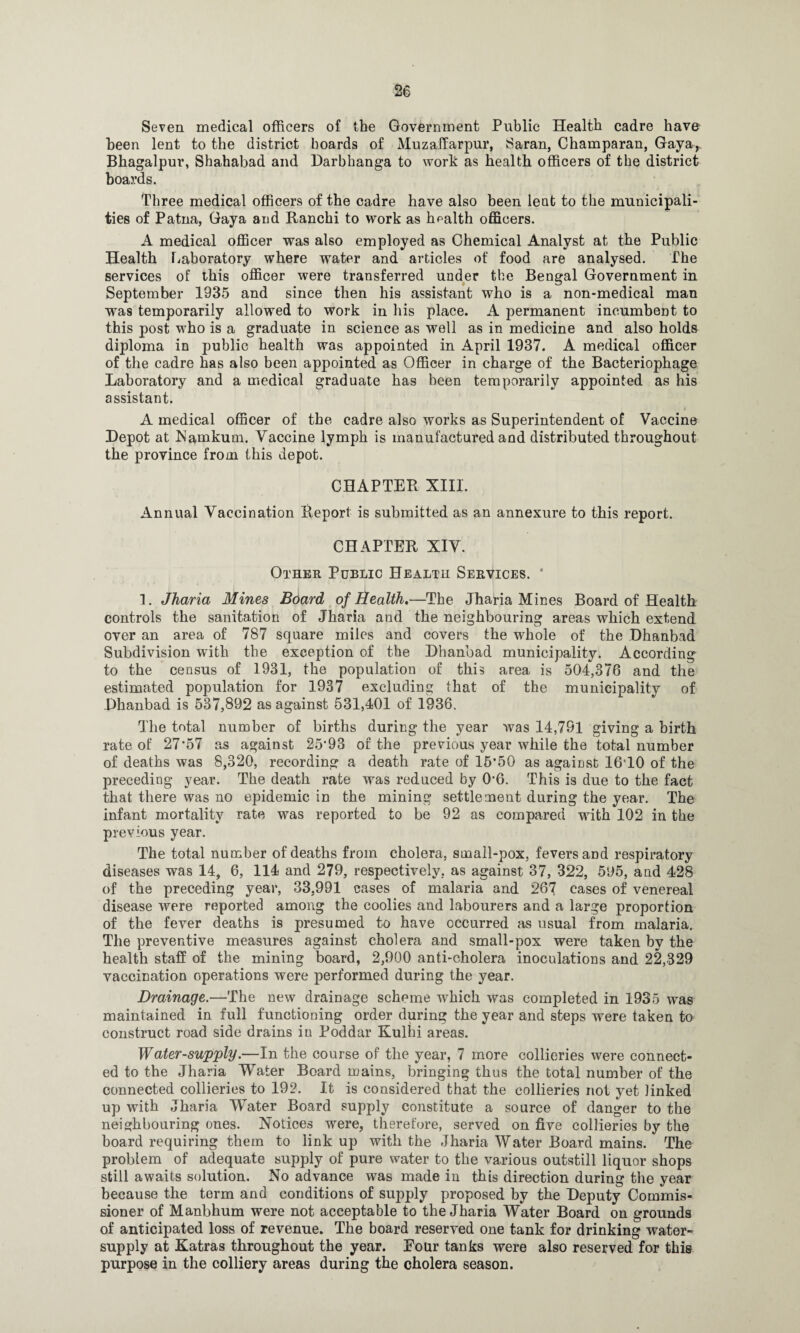 Seven medical officers of the Government Public Health cadre have been lent to the district hoards of Muzaffarpur, Saran, Champaran, Gaya, Bhagalpur, Shahabad and Darbhanga to work as health officers of the district boards. Three medical officers of the cadre have also been lent to the municipali¬ ties of Patna, Gaya and Ranchi to work as health officers. A medical officer was also employed as Chemical Analyst at the Public Health Laboratory where water and articles of food are analysed. The services of this officer were transferred under the Bengal Government in September 1935 and since then his assistant who is a non-medical man was temporarily allowed to work in his place. A permanent incumbent to this post who is a graduate in science as well as in medicine and also holds diploma in public health was appointed in April 1937. A medical officer of the cadre has also been appointed as Officer in charge of the Bacteriophage Laboratory and a medical graduate has been temporarily appointed as his assistant. j A medical officer of the cadre also works as Superintendent of Vaccine Depot at Namkuai. Vaccine lymph is manufactured and distributed throughout the province from this depot. CHAPTER XIII. Annual Vaccination Report is submitted as an annexure to this report. CHAPTER XIV. Other Public Health Services. * 1. Jharia Mines Board of Health,—The Jharia Mines Board of Health controls the sanitation of Jharia and the neighbouring areas which extend over an area of 787 square miles and covers the whole of the Dhanbad Subdivision with the exception of the Dhanbad municipality. According to the census of 1931, the population of this area is 504,376 and the estimated population for 1937 excluding that of the municipality of Dhanbad is 537,892 as against 531,401 of 1936. The total number of births during the year was 14,791 giving a birth rate of 27*57 as against 25*93 of the previous year while the total number of deaths was 8,320, recording a death rate of 15*50 as against 16*10 of the preceding year. The death rate was reduced by 0*6. This is due to the fact that there was no epidemic in the mining settlement during the year. The infant mortality rate was reported to be 92 as compared with 102 in the previous year. The total number of deaths from cholera, small-pox, fevers and respiratory diseases was 14, 6, 114 and 279, respectively, as against 37, 322, 595, and 428 of the preceding year, 33,991 cases of malaria and 267 cases of venereal disease were reported among the coolies and labourers and a large proportion of the fever deaths is presumed to have occurred as usual from malaria. The preventive measures against cholera and small-pox were taken by the health staff of the mining board, 2,900 anti-cholera inoculations and 22,329 vaccination operations were performed during the year. Drainage.—The new drainage scheme which was completed in 1935 was maintained in full functioning order during the year and steps were taken to construct road side drains in Poddar Kulhi areas. Water-supply.—In the course of the year, 7 more collieries were connect¬ ed to the Jharia Water Board mains, bringing thus the total number of the connected collieries to 192. It is considered that the collieries not yet linked up with Jharia Water Board supply constitute a source of danger to the neighbouring ones. Notices were, therefore, served on five collieries by the board requiring them to link up with the Jharia Water Board mains. The problem of adequate supply of pure water to the various outstill liquor shops still awaits solution. No advance was made in this direction during the year because the term and conditions of supply proposed by the Deputy Commis¬ sioner of Manbhum were not acceptable to the Jharia Water Board on grounds of anticipated loss of revenue. The board reserved one tank for drinking water- supply at Katras throughout the year. Eour tanks were also reserved for this purpose in the colliery areas during the cholera season.
