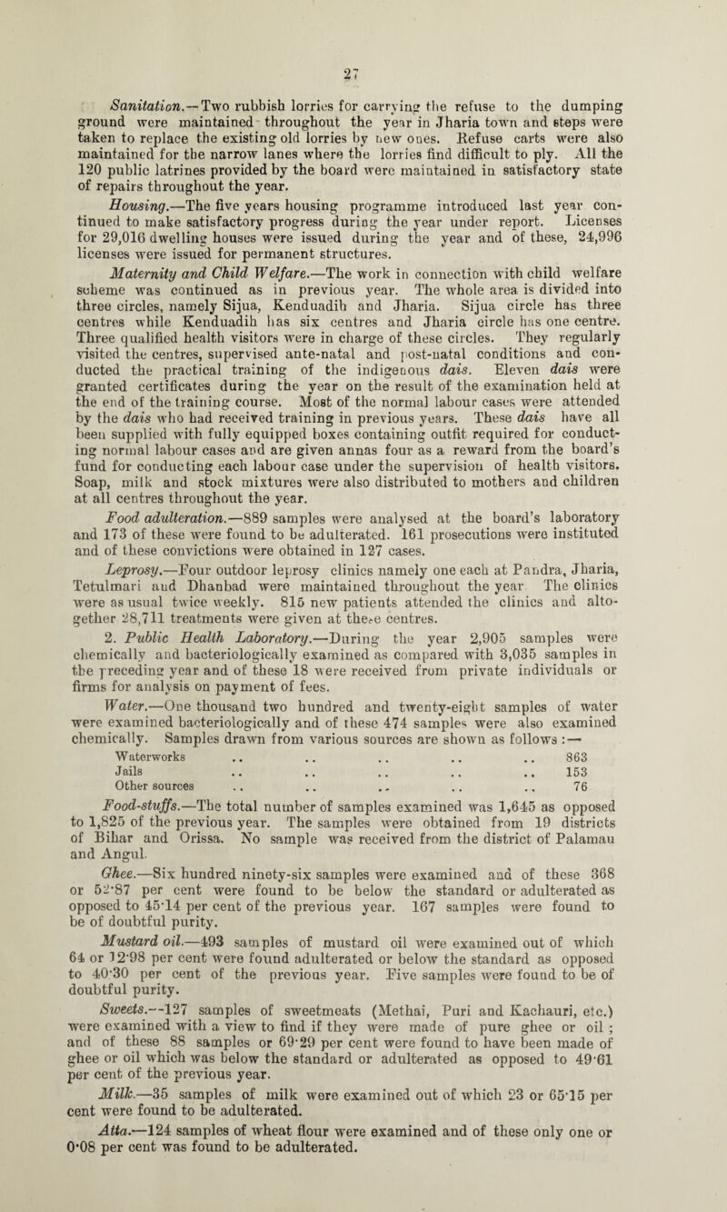 Sanitation.—Two rubbish lorries for carrying the refuse to the dumping ground were maintained throughout the year in Jharia town and steps were taken to replace the existing old lorries by new ones. Refuse carts were also maintained for the narrow lanes where the lorries find difficult to ply. All the 120 public latrines provided by the board were maintained in satisfactory state of repairs throughout the year. Housing.—The five years housing programme introduced last year con¬ tinued to make satisfactory progress during the year under report. Licenses for 29,016 dwelling houses were issued during the year and of these, 21,996 licenses were issued for permanent structures. Maternity and Child Welfare.—The work in connection with child welfare scheme was continued as in previous year. The whole area is divided into three circles, namely Sijua, Kenduadih and Jharia. Sijua circle has three centres while Kenduadih has six centres and Jharia circle has one centre. Three qualified health visitors were in charge of these circles. They regularly visited the centres, supervised ante-natal and post-natal conditions and con¬ ducted the practical training of the indigenous dais. Eleven dais were granted certificates during the year on the result of the examination held at the end of the training course. Most of the normal labour cases were attended by the dais who had received training in previous years. These dais have all been supplied with fully equipped boxes containing outfit required for conduct¬ ing normal labour cases and are given annas four as a reward from the board’s fund for conducting each labour case under the supervision of health visitors. Soap, milk and stock mixtures were also distributed to mothers and children at all centres throughout the year. Food adulteration.—889 samples were analysed at the board’s laboratory and 173 of these were found to be adulterated. 161 prosecutions were instituted and of these convictions wrere obtained in 127 cases. Leprosy.—Pour outdoor leprosy clinics namely one each at Pandra, Jharia, Tetulmari and Dhanbad were maintained throughout the year The clinics were as usual twice weekly. 815 new patients attended the clinics and alto¬ gether 28,711 treatments were given at the?e centres. 2. Public Health Laboratory.—During the year 2,905 samples were chemically and bacteriologically examined as compared with 3,035 samples in the preceding year and of these 18 were received from private individuals or firms for analysis on payment of fees. Water.—One thousand two hundred and twenty-eight samples of water were examined bacteriologically and of these 474 samples were also examined chemically. Samples drawn from various sources are shown as follows — Waterworks .. .. .. .. .. 863 Jails .. .. .. .. .. 153 Other sources .. .. .. .. .. 76 Food-stuffs.—The total number of samples examined was 1,645 as opposed to 1,825 of the previous year. The samples were obtained from 19 districts of Bihar and Orissa. No sample was received from the district of Palamau and Angul. Ghee.—Six hundred ninety-six samples were examined and of these 368 or 52*87 per cent were found to be below the standard or adulterated as opposed to 45*14 per cent of the previous year. 167 samples were found to be of doubtful purity. Mustard oil.—493 samples of mustard oil were examined out of which 64 or 12*98 per cent were found adulterated or below the standard as opposed to 40*30 per cent of the previous year. Eive samples were found to be of doubtful purity. Sweets.—127 samples of sweetmeats (Methai, Puri and Kachauri, etc.) were examined with a view to find if they were made of pure ghee or oil ; and of these 88 samples or 69*29 per cent were found to have been made of ghee or oil which was below the standard or adulterated as opposed to 49*61 per cent of the previous year. Milk.—35 samples of milk were examined out of which 23 or 65*15 per cent were found to be adulterated. Atta.—124 samples of wheat flour were examined and of these only one or 0*08 per cent was found to be adulterated.
