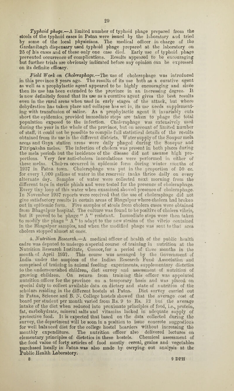 28 Typhoid phage.—A limited number of typhoid phage prepared from the stools of the typhoid cases in Patna were issued by the laboratory a ad tried by some of the local physicians. The medical officer in charge of the Gardanibagh dispensary used typhoid phage prepared at the laboratory on 25 of his cases and of these only one case died. Early use of typhoid phage prevented occurrence of complications. Results appeared to be encouraging but further trials are obviously indicated before any opinion can be expressed on its definite efficacy. Field Work on Choleraphage.-—The use of choleraphage was introduced in this province 8 years ago. The results of its use both as a curative agent as well as a prophylactic agent appeared to be highly encouraging and since then its use has been extended to the province in an increasing degree. It is now definitely found that its use as a curative agent gives the best results even in the rural areas when used in early stages of the attack, but where dehydration has taken place and collapse has set in, its use needs supplement¬ ing with transfusion of saline. As a prophylactic agent it invariably cuts short the epidemics, provided immediate steps are taken to phage the total population exposed to the infection. Choleraphage was extensively used during the year in the whole of the province, but on account of limited number of staff, it could not be possible to compile full statistical details of the results obtained from its use in the different districts. Water supply of the Sonpur mela areas and Gaya station areas were daily phaged during the Sonepur and Pitripaksha melas. The infection of cholera was present in both places during the mela periods but the incidence of the disease did not assume high pro¬ portions. Very few anti-cholera inoculations were performed in either of these melas. Cholera occurred in epidemic form during winter months of 1937 in Patna town. Choleraphage w?as put in the proportion of 50 cc. for every 1,000 gallons of water in the reservoir tanks thrice daily on every alternate day. Samples of water were collected next morning from the different taps in sterile phials and were tested for the presence of choleraphage. Every tiny loop of this water when examined showed presence of choleraphage. In November 1937 reports were received that the use of choleraphage did not give satisfactory results iu certain areas of Bhagalpur where cholera had broken out in epidemic form. Eive samples of stools from cholera cases were obtained from Bhagalpur hospital. The culture was found to be positive of cholera vibrio, but it proved to be phage “ A ” resistant. Immediate steps were then taken to modify the phage £e A ” to adapt to the new strains of the vibrio contained in the Bhagalpur samples, and when the modified phage was sent to that area cholera stopped almost at once. 4. Nutrition Research.— A medical officer of health of the public health cadre was deputed to undergo a special course of training in nutrition at the Nutrition Research Institute, Conoor, for a period of three months in the month of April 1937. This course was arranged by the Government of India under the auspices of the Indian Research Fund Association and comprised of training in animal feeding experiments, supplementary dietetics to the undernourished children, diet survey and assessment of nutrition of growing children. On return from training this officer was appointed nutrition officer for the province on a temporary basis and was jdaccd' on special duty to collect available data on dietary and state of nutrition of the scholars residing in the different hostels at Patna. Diet survey carried out in Patna, Science and B. N. College hostels showed that the average cost of board per student per month varied from Rs. 9 to Rs. 12 but the average intake of the diet when reduced into proximate principles of food, i.e., protein, fat, carbohydrate, mineral salts and vitamins lacked in adequate supply of protective food. It is expected that based on the data collected during the survey, the department will be soon in a position to issue concrete suggestions for well balanced diet for the college hostel boarders without increasing the monthly expenditure. The nutrition officer also delivered lectures on elementary principles of dietetics in these hostels. Chemical assessment of the food value of forty articles of food mostly cereal, grains and vegetables purchased locally in Patna was also made by carrying out analysis at the Public Health Laboratory.