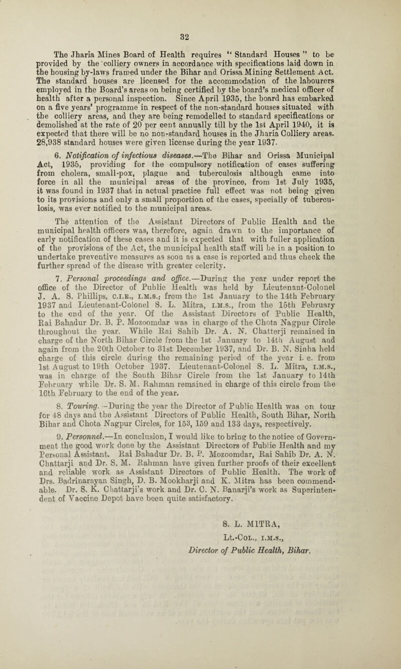 The Jharia Mines Board of Health requires “ Standard Houses ” to be provided by the colliery owners in accordance with specifications laid down in the housing by-laws framed under the Bihar and Orissa Mining Settlement Act. The standard houses are licensed for the accommodation of the labourers employed in the Board’s areas on being certified by the board’s medical officer of health after a personal inspection. Since April 1935, the board has embarked on a five years’ programme in respect of the non-standard houses situated with the colliery areas, and they are being remodelled to standard specifications or demolished at the rate of 20 per cent annually till by the 1st April 1940, it is expected that there will be no non-standard houses in the Jharia Colliery areas. 28,938 standard houses were given license during the year 1937. 6. Notification of infectious diseases.—The Bihar and Orissa Municipal Act, 1935, providing for the compulsory notification of cases suffering from cholera, small-pox, plague and tuberculosis although came into force in all the municipal areas of the province, from 1st July 1935, it was found in 1937 that in actual practice full effect was not being given to its provisions and only a smallproportion of the cases, specially of tubercu¬ losis, was ever notified to the municipal areas. The attention of the Assistant Directors of Public Health and the municipal health officers was, therefore, again drawn to the importance of early notification of these cases and it is expected that with fuller application of the provisions of the Act, the municipal health staff will be in a position to undertake preventive measures as soou as a case is reported and thus check the further spread of the disease with greater celerity. 7. Personal proceedings and office.—During the year under report the office of the Director of Public Health wras held by Lieutenant-Colonel J. A. S. Phillips, C.I.B., i.M.s.,- from the 1st January to the 14th February 1937 and Lieutenant-Colonel S. L. Mitra, i.M.s., from the 15th February to the end of the year. Of the Assistant Directors of Public Health, Rai Bahadur Dr. B. P. Mozoomdar was in charge of the Chota Nagpur Circle throughout the year. While Rai Sahib Dr. A. N. Chatterji remained in charge of the North Bihar Circle from the 1st January to 14th August and again from the 20th October to 31st December 1937, and Dr. B. N. Sinha held charge of this circle during the remaining period of the year i. e. from 1st August to 19th October 1937. Lieutenant-Colonel S. L. Mitra, i.M.s., was in charge of the South Bihar Circle from the 1st January to 14th February while Dr. S. M. Rahman remained in charge of this circle from the 16th February to the end of the year. 8. Touring. -During the year the Director of Public Health was on tour for 48 days and the Assistant Directors of Public Health, South Bihar, North Bihar and Chota Nagpur Circles, for 153, 159 and 133 days, respectively. 9. Personnel.—In conclusion, I would like to bring to the notice of Govern¬ ment the good work done by the Assistant Directors of Public Health and my Personal Assistant. Rai Bahadur Dr. B. P. Mozoomdar, Rai Sahib Dr. A. N. Chattarji and Dr. S. M. Rahman have given further proofs of their excellent and reliable work as Assistant Directors of Public Health. The work of Drs. Badriuarayan Singh, D. B. Mookharji and K. Mitra has been commend¬ able. Dr. S. K. Chattarji’s work and Dr. C. N. Banarji’s work as Superinten¬ dent of Vaccine Depot have been quite satisfactory. S. L. MITRA, Lt.-COL., I.M.S., Director of Public Health, Bihar.