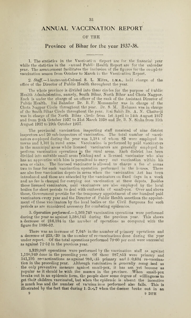 t 33 ANNUAL VACCINATION REPORT OE THE Province of Bihar for the year 1937-38. 1. The statistics in the Vaccinati'll! Report are for the financial year while the statistics in the annual Publi * Health Report are for the calendar year. The arrangement facilitates the inclusion of the figures for the complete vaccination season from October to March in the Vaccination Report. 2. Staff.— Lieutenant-Colonel S. L. Mitra, i.m.s., held charge of the office of the Director of Public Health throughout the year. The whole province is divided into three circles for the purpose of 1 ublic Health administration, namely, South Bihar, North Bihar and Chota Nagpur. Each is under the charge of an officer of the rank of the Assistant Director of Public Health. Rai Bahadur Dr. B. P. Mozoomdar was in charge of the Chota Nagpur Circle throughout the year. Dr. S. M. Rahman was in charge of the South Bihar Circle throughout the year. Rai Sahib Dr. A. N. Chatterji was in charge of the North Bihar Circle from 1st April to 14th August 1937 and from 20th October 1937 to 31st March 1938 and Dr. B. N. Sinhafrom 15th August 1937 to 19th October 1937. The provincial vaccination inspecting staff consisted of nine district inspectors and 20 sub-inspectors of vaccination. The total number of vacci¬ nators employed during the year was 1,181 of whom 83 were employed in towns and 1,101 in rural areas. Vaccination is performed by paid vaccinators in the municipal areas while licensed vaccinators are generally employed to perform vaccination operations in the rural areas. Each district lias been divided into suitable small areas ^elakas) and a licensed vaccinator who also has an apprentice with him is permitted to carry out vaccination within his area or elaka. The licensed vaccinator is allowed to charge a fee o* annas two to four for each vaccination operation performed in the houses. There are also free vaccination depots in areas when the vaccination Act has been introduced and these are attended by the vaccinators on fixed days in a week and no fee is charged for carrying out vaccination at the^e depots. Besides these licensed vaccinators, paid vaccinators are also employed by the local bodies for short, periods to deal with outbreaks cf small-pox. Over and above these, Government provide for the temporary appointment of one hundred paid vaccinators every year and the Director of Public Health sanctions the appoint¬ ment of these vaccinators by the local bodies or the Civil Surgeons for such periods as are considered necessary for combating epidemics. 3. Operation performed.—1,369,749 vaccination operations were performed during the year as against 1,586,143 during the previous year. This shows a decrease of 216,394 in the number of operations as compared with the figure for 1936-37. There was an increase of 7,045 in the number of primary operations and a decrease of 223/39 in the number of re-vaccinations done during the year under report. Of the total operations performed 79*60 per cent wrere successful as against 72*52 in the previous year. 1,329,048 operations were performed by the vaccination staff as against 1,550,949 done in the preceding year. Of these 987,853 were primary and 341,195 re-vaccinations as against 980, >15 primary and 5 0,634 re-vaccina¬ tion in the preceding year. Although vaccination is generally recog ised as the only preventive measure against small-pox, it has not yet become as popular as it should be with the masses in the province. When small-pox breaks out in an epidemic form, the people show some degree of willingness to get their children vaccinated, but when the epidemic is absent the incentive is much less and the number of va°cina ions performed also falls. This is illustrated by the fact that during D 2u-i7 when the disease broke out in an 9 9 DFH