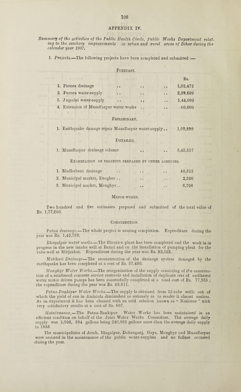 APPENDIX IV. Summary of the activities of the Public Health Circle, Public Works Department relat¬ ing to the sanitary improvements in urban and rural areas of Bihar during the calendar year 1937. 1. Projects.—The following projects have been completed and submitted :— Forecast. 1. Purnea drainage 2. Purnea water-supply 3. J ugsalai water-supply 4. Extension of Muzaffarpur water works Es. 1,02,472 2,39,600 1,44,000 60,000 Preliminary. 1. Earthquake damage repair Muzaffarpur water-supply.. 1,09,290 Detailed. 1. Muzaffarpur drainage scheme 6,45,517 Examination of projects prepared by other agencies. 1. Madhubani drainage . . . . .. 40,312 2. Municipal market, Deoghar .. . . . . 2,500 3. Municipal market, Monghyr. . .. .. 8,706 Minor works. Two hundred and five estimates prepared and submitted of the total value of Es. 1,77,COO. Construction. Patna drainage.—The whole project is nearing completion. Expenditure during the year was Es. 1,42,789. Bhagalpur water works.—The filtration plant has been completed and the work is in progress in the new intake well at Barari and on the installation of pumping plant for the tube-well at Mirjanhat. Expenditure during the year was Es. 92,585. Motihari Drainage—The reconstruction of the drainage system damaged by the earthquake has been completed at a cost of Es. 57,480. Monghyr Water Works.—The reorganisation of the supply consisting of the construc¬ tion of a reinforced concrete service reservoir and installation of duplicate sets of unfiltercd water motor driven pumps has been successfully completed at a total cost of Es. 77,955 ; the expenditure during the year was Es. 49,611. Patna-Bankipur Water Woiks.—The supply is obtaiued from 13 tube wells out of which the yield of one in Amlatola diminished so seriously as to render it almost useless. As an experiment it has been cleaned with an acid solution known as “ Noricene ” with very satisfactory results at a cost of Es. 607. Maintenance.—The Patna-Bankipur Water Works has been maintained in an efficient condition on behalf of the Joint Water Works Committee. The average daily supply was 1/506, 394 gallons being 240,865 gallons more than the average daily supply in 1936. The municipalities of Arrah, Bhagalpur. Dnltanganj, Gaya, Monghyr and Muzaffarpur were assisted in the maintenance of the public water-supplies and no failure occurred •durieg the year.