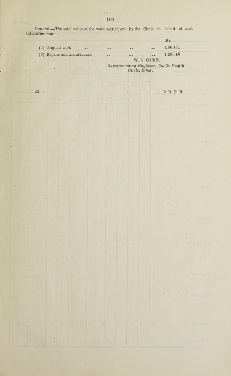General.—The total value of the work carried out by the Circle on behalf of local authorities was :— Ks. (a) Original work .. .. .. 4,86,171 (b) Repairs and maintenance .. ... .. 1,26,646 W. G. CAME, Superintending Engineer, Public Health Circle, Bihar. 28 • 9 D. P. H I