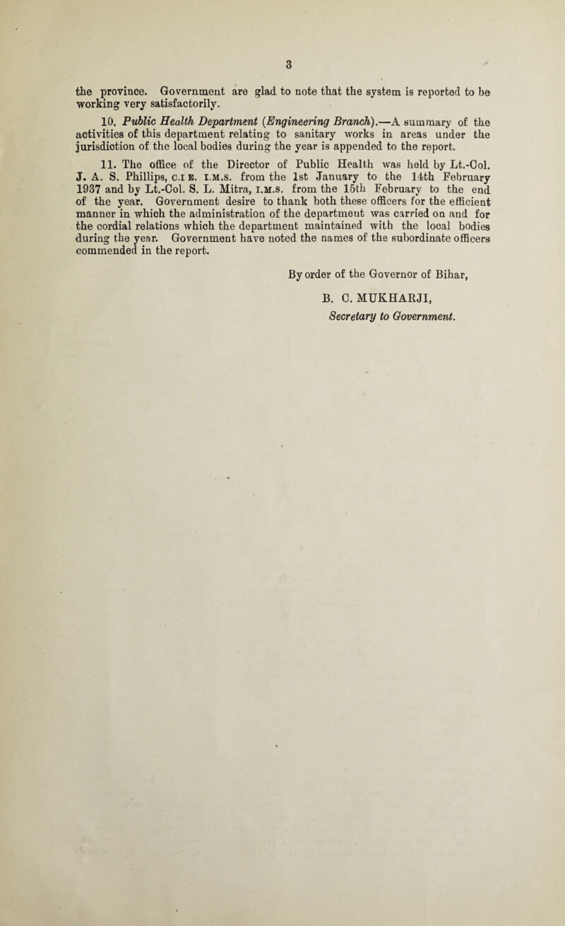 the province. Government are glad to note that the system is reported to be working very satisfactorily. 10. Public Health Department (.Engineering Branch).—A summary of the activities of this department relating to sanitary works in areas under the jurisdiction of the local bodies during the year is appended to the report. 11. The office of the Director of Public Health was held by Lt.-Col. J. A. S. Phillips, c.i b. lm.s. from the 1st January to the 14th February 1937 and by Lt.-Col. S. L. Mitra, i.m.s. from the 15th February to the end of the year. Government desire to thank both these officers for the efficient manner in which the administration of the department was carried on and for the cordial relations which the department maintained with the local bodies during the year. Government have noted the names of the subordinate officers commended in the report. By order of the Governor of Bihar, B. C. MUKHARJI, Secretary to Government.