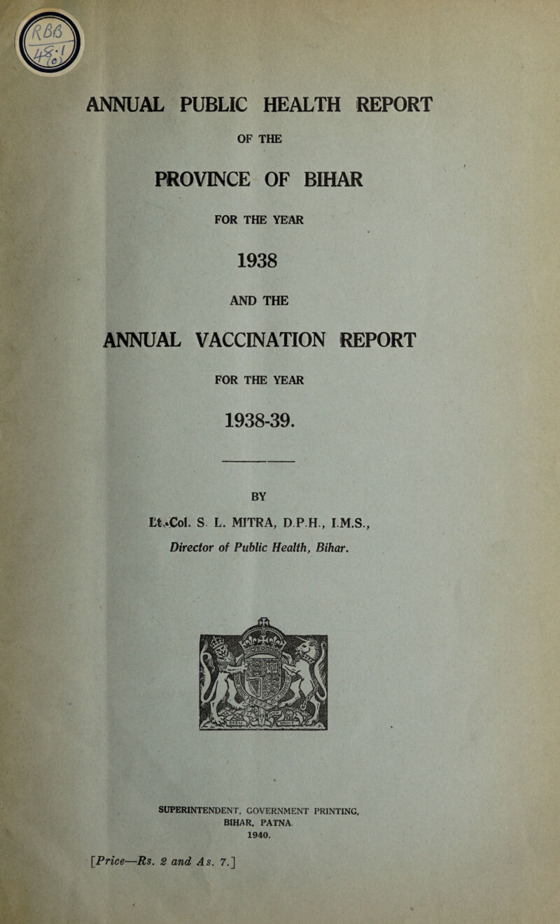 OF THE PROVINCE OF BIHAR FOR THE YEAR * 1938 AND THE ANNUAL VACCINATION REPORT FOR THE YEAR 1938-39. BY LtrCol, S L. MITRA, D.P.H, I.M.S., Director of Public Health, Bihar.