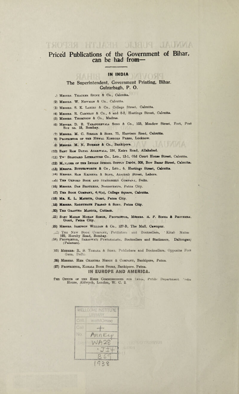 Priced Publications of the Government of Bihary can be had from— IN INDIA The Superintendent, Government Printing, Bihar. Gulzarbagh, P. O. ,) Messrs. Thacker Spink ft Co., Calcutta. '3} Messrs. W. Newman ft Co.. Calcntta. '3) Messrs. 8. K. Lahueu ft Co., College Street. Calcutta. /4) Messrs. R. Camera y ft Co., 6 and 8-2, Hastings Street, Calcutta. (5) Messrs. Thompson ft Co., Madras. (6) Messrs. D. B. Taraporbvala Sons ft Co., 103, Meadow Street, Fort, Post Bot no. 18, Bombay. ;7I Messrs. M. C. Strkar & Son8, 75, Harrison Road, Calcutta. 8) Proprietor of the Newal Kishore Press, Lucknow. 9) Messrs. M. N. Burman ft Co., Bankipore. (10) Babu Ram Dayal Agabwala, 184, Katra Road, Allahabad. (11) TV- Standard Literature Co., Ltd., 13-1, Old Court House Street, Calcntta. (12) M-_y-am of the Indian School Supply Dep6t, 309, Bow Bazar Street, Calcutta, (13) Messrs. Butter worth & Co , Ltd., 6, Hastings Street, Calcntta. :34) Messrs. Ram Krishna ft Sons, Anarkali Street, Lahore. <«6) The Oxford Book and Stationery Company, Delhi. (16) Messrs. Das Brothers, Nouzerkatra, Patna City. 17) Tkb Book Company, 4/4(a). College Square, Calcntta. 118) Mr. K, L. Mathur, Guzri, Patna City. ,19) Messrs. Raghunath Prasad ft Sons, Patna City. ,20) The Orantha Mandis, Cuttack. ,21) fiuiu Mad an Mohan Sinqh, Proprietor, Messrs. R. P. Sin ha & Brothers. Guzri, Patna City. 22) Messrs. Sampson William ft Co., 127-B, The Mall, Cawnpur. ,..3) The New Book Company, Publishers and Booksellers, ‘ Kitab Mahai 192, Hornby Road, Bombay. (24) Proprietor, Saraswati Pustakalaya, Booksellers and Stationers, Daltongan; i( Palamau). “25) Messrs* R. 8. Tomara ft Sons, Publishers and Booksellers, Opposite Fori Gate, Delhi. 26) Messrs. Hem Chandra Neogy ft Company, Bankipore, Patna. 127) Proprietor, Kamala Book Store, Bankipore. Patna. IN EUROPE AND AMERICA. fas Office of the High Commissioner for India, Public Department. *ndu House, Aldwych, London, W. C. 2. 1^22