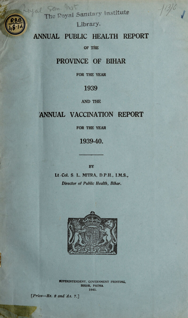 Library. ANNUAL PUBLIC HEALTH REPORT OF THE PROVINCE OF BIHAR FOR THE YEAR 1939 AND THE ANNUAL VACCINATION REPORT FOR THE YEAR 193940. BY Lt Col, S L. MITRA, D.P.H., I.M.S., Director of Public Health, Bihar. SUPERINTENDENT, GOVERNMENT PRINTING, BIHAR, PATNA. 1941. i [Price—Rs. 2 and As. 7.]