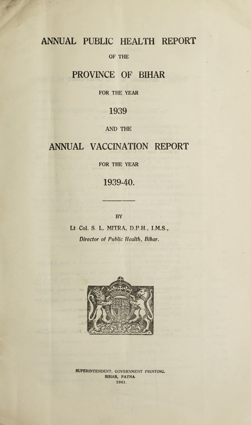 ANNUAL PUBLIC HEALTH REPORT OF THE PROVINCE OF BIHAR FOR THE YEAR 1939 AND THE ANNUAL VACCINATION REPORT FOR THE YEAR 193940. BY Lt Col, S L. MITRA, D.P.H., I.M.S., Director of Public Health, Bihar. SUPERINTENDENT, GOVERNMENT PRINTING, BIHAR, PATNA. 1941.