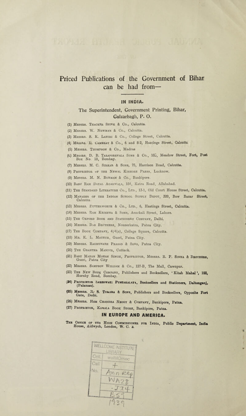 Priced Publications of the Government of Bihar can be had from— IN INDIA. The Superintendent, Government Printing, Bihar, Gulzarbagh, P. O. (1) Messrs. Thacker Stink & Co., Calcutta. (2) Messes. W. Newman & Co., Calcutta. (3) Messrs. S. K. Lahiri & Co., College Street, Calcutta. (4) Messrs. R. Cambray & Co., 6 and 8-2, Hastings Street, Calcutta (5) Messrs. Thompson & Co., Madras (6) Messrs. D. B. Taraporevala Sons & Co., IOC, Meadow Street, Fort, Post Box No, 18, Bombay. (7) Messrs. M. C. Sirkar & Sons, 75, Harrison Road, Calcutta. (8) Proprietor of the Newal Kishore Press, Lucknow. (9) Messrs. M. N. Burman & Co., Bankipore. (10) Babu Ram JDayal Agarwala, 184, Katra Road, Allahabad. (11) The Standard Literature Co., Ltd., 13-1, Old Court House Street, Calcutta. (12) Manager of the Indian School Supply Depot, 309, Bow Bazar Street, Calcutta. (13) Messrs. Lutterworth k Co., Ltd., 6, Hastings Street, Calcutta. I (14) Messrs-. Ram Krishna & Sons, Anarkali Street, Lahore. (15) The Oxford Book and Stationery Company, Delhi. (16) Messrs. Das Brothers, Nouzerkatra, Patna City. (17) The Book Company, 4/4(a), College Square, Calcutta. (18) Mr. K. L. Mathur, Guzri, Patna City. (19) Messrs. Raghunath Prasad & Sons, Patna City. (20) The Grantha Mandir, Cuttack. (21) Babu Madan Mohan Singh, Proprietor, Messrs. R. P. Sinha & Brothers, Guzri, Patna City (22) Messrs. Sampson William & Co., 127-B, The Mall, Cawnpur. (23) The New Book Company, Publishers and Booksellers, ‘ Kitab Mahal ’, 192, Hornby Road, Bombay. (84) Proprietor Sareswati Pustakalaya, Booksellers and Stationers, Daltonganj, (Palamau). \25) Messrs. R.- S. Tomara & Sons, Publishers and Booksellers, Opposite Fort Gate, Delhi. (26) Messrs. Hem Chandra Neogy & Company, Bankipore, Patna. (27) Proprietor, Kamala Book Store, Bankipore, Patna. IN EUROPE AND AMERICA. The Office of the High Commissioner for India, Public Department, India House, Aidwych, London, W. C. 2. 3*}