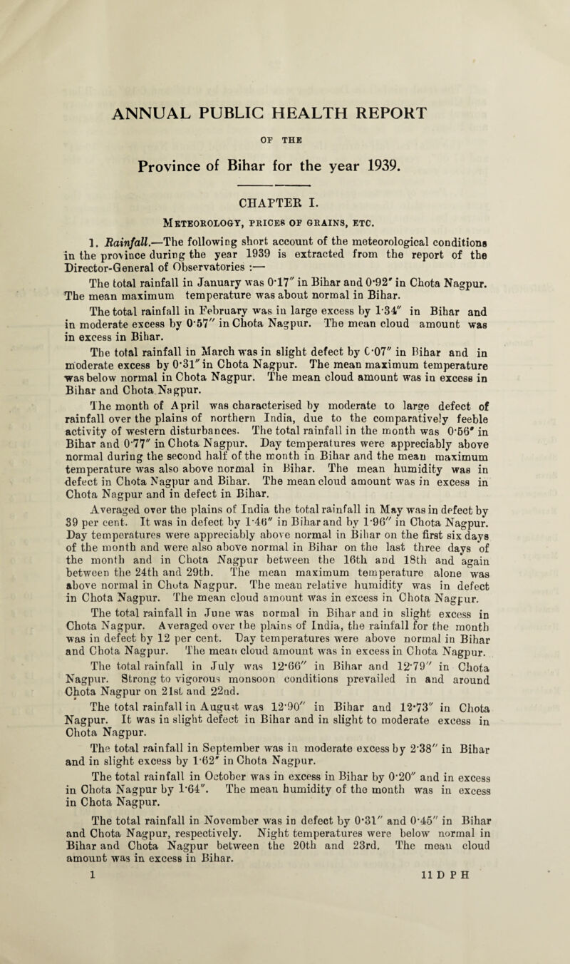 OF THE Province of Bihar for the year 1939. CHAFTER I. Meteorology, prices of grains, etc. 1. Rainfall.—The following short account of the meteorological conditions in the pro\ince during the year 1939 is extracted from the report of the Director-General of Observatories :— The total rainfall in January was 0*17 in Bihar and 0-92' in Chota Nagpur. The mean maximum temperature was about normal in Bihar. The total rainfall in February was in large excess by 1-34 in Bihar and in moderate excess by 0*57 in Chota Nagpur. The mean cloud amount was in excess in Bihar. The total rainfall in March was in slight defect by 007 in Bihar and in moderate excess by 0*31 in Chota Nagpur. The mean maximum temperature was below normal in Chota Nagpur. The mean cloud amount was in excess in Bihar and Chota Nagpur. The month of April was characterised by moderate to large defect of rainfall over the plains of northern India, due to the comparatively feeble activity of western disturbances. The total rainfall in the month was 0*56 #in Bihar and 0*77 in Chota Nagpur. Day temperatures were appreciably above normal during the second half of the month in Bihar and the mean maximum temperature was also above normal in Bihar. The mean humidity was in defect in Chota Nagpur and Bihar. The mean cloud amount was in excess in Chota Nagpur and in defect in Bihar. Averaged over the plains of India the total rainfall in May was in defect by 39 per cent. It was in defect by 1*46 in Bihar and by 1*96 in Chota Nagpur. Day temperatures were appreciably above normal in Bihar on the first six days of the month and were also above normal in Bihar on the last three days of the month and in Chota Nagpur between the 16th and 18th and again between the 24th and 29th. The mean maximum temperature alone was above normal in Chuta Nagpur. The mean relative humidity was in defect in Chota Nagpur. The mean cloud amount was in excess in Chota Nagpur. The total rainfall in June was normal in Bihar and in slight excess in Chota Nagpur. Averaged over the plains of India, the rainfall for the month was in defect by 12 per cent. Day temperatures were above normal in Bihar and Chota Nagpur. The mean cloud amount wras in excess in Chota Nagpur. The total rainfall in July was 12*66 in Bihar and 12*79 in Chota Nagpur. Strong to vigorous monsoon conditions prevailed in and around Chota Nagpur on 21st and 22ud. The total rainfall in August was 12*90 in Bihar and 12*73 in Chota Nagpur. It was in slight defect in Bihar and in slight to moderate excess in Chota Nagpur. The total rainfall in September was in moderate excess by 2*38 in Bihar and in slight excess by 1*62 in Chota Nagpur. The total rainfall in October was in excess in Bihar by 0*20 and in excess in Chota Nagpur by 1*64. The mean humidity of the month was in excess in Chota Nagpur. The total rainfall in November was in defect by 0*31 and 0*45 in Bihar and Chota Nagpur, respectively. Night temperatures were below normal in Bihar and Chota Nagpur between the 20th and 23rd. The mean cloud amount was in excess in Bihar.