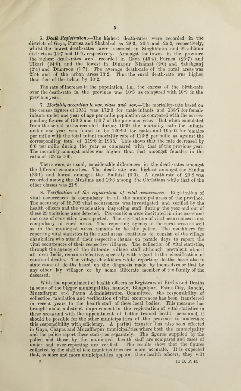 6. Death Registration.—The highest death-rates were recorded in the districts of Gaya, Pnrnea and Shahabad as 28*3, 26*4 and 25*2, respectively, whilst the lowest death-rates were recorded in Singhbhum and Manbhum districts as 14*7 and 16*7> respectively. Amongst the towns in the province the highest death-rates were recorded in Gaya (40*4), Purnea (25*7) and Tikari (24*0), and the lowest in Hinapur Nizamat (2*0) and Sahebganj (2*4) and Dumraon (1*7). The average death-rate of the rural areas was 23*4 and of the urban areas 13*2. Thus the rural death-rate was higher than that of the urban by 10*2. The rate of increase in the population, i.e., the excess of the birth-rate over the death-rate in the province was 10*3 as compared with 10*9 in the previous year. 7. Mortality according to age, class and sex.—The mortality-rate based on the census figures of 1931 was 172*2 for male infants and 138*7 for female infants under one year of age per mille population as compared with the corres¬ ponding figures of 190*2 and 150*7 of the previous year. But when calculated from the actual births recorded during 1939 the mortality rate for infants under one year was found to be 120*99 for males and 105*02 for females per mille with the total infant mortality rate of 113*2 per mille as against the corresponding total of 119*8 in 1938. This shows that the rate decreased by 6*6 per mille during the year as compared with that of the previous year. The mortality amongst males was higher than that amongst females in the ratio of 122 to 100. There were, as usual, considerable differences in the death-rates amongst the different communities. The death-rate was highest amongst the Hindus (23‘1) and lowest amongst the Budhist (0*0). A death-rate of 20*8 was recorded among the Muslims and 16'6 among the Christians while that of the other classes was 21*9. 8. Verification of the registration of vital occurrences.—Registration of vital occurrences is compulsory in all the municipal areas of the province. The accuracy of 18,702 vital occurrences was investigated and verified by the health officers and the vaccination inspecting staff during the year and out of these 29 omissions were detected. Prosecutions were instituted in nine cases and one case of conviction was reported. The registration of vital occurrences is not compulsory in rural areas. The reporting agency in the rural areas as well as in the municipal areas remains to be the police. The machinery for reporting vital statistics in the rural areas continues to consist of the village chaukidars who attend their respective thanas on parade days to report the vital occurrences of their respective villages. The collection of vital statistics, through the agency of the illiterate village staff although prevalent almost all over India, remains defective, specially with regard to the classification of causes of deaths. The village chaukidars while reporting deaths have also to state cause of deaths based on the diagnosis made by themselves or that by any other lay villager or by some illiterate member of the family of the deceased. With the appointment of health officers as Registrars of Births and Heaths in some of the bigger municipalities, namely, Bhagalpur, Patna City, Ranchi, Muzaffarpur and Patna Administration Committee, the responsibility of collection, tabulation and verification of vital occurrences has been transferred in recent years to the health staff of these local bodies. This measure has brought about a distinct improvement in the registration of vital statistics in these areas and with the appointment of better trained health personnel, it should be possible for the other municipalities of the province to undertake this responsibility with#effieiency. A partial transfer has also been effected in Gaya, Chapra and Muzaffarpur municipalities where both the municipality and the police report these statistics separately. The figures supplied by the police and those by the municipal health staff are compared and cases of under and over-reporting are verified. The results show that the figures collected by the staff of the municipalities are more accurate. It is expected that, as more and more municipalities appoint their health officers, they will 2 11 D. P. H.