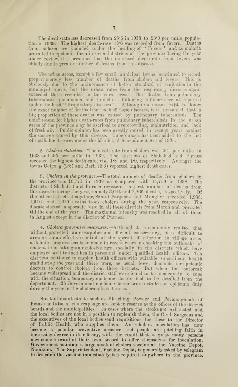 The death-rate has decreased from 23'6 in 1938 to 23*0 per miile popula¬ tion in 1939. The highest death-rare 18*6 was recorded from fevers. Deaths from malaria are included under the heading of <c Fevers ” and as malaria prevailed in epidemic form in several districts of the province during the year under review, it is presumed that the increased death-rate from fevers was chiefly due to greater number of deaths from this disease. The urban areas, except a few small municipal towns, continued to record proportionately less number of deaths from cholera and fevers. This is obviously due to the maintenance of better standard of sanitation in the municipal towns, but the urban rates from the respiratory diseases again exceeded those recorded in the rural areas. The deaths from pulmonary tuberculosis, pneumonia and bronchitis following influenza are all reported under the head “ P^espiratory diseases ”. Although no means exist to know the exact number of deaths from each of these diseases, it is presumed that a big proportion of these deaths was caused by pulmonary tuberculosis. The chief reason for higher death-rates from pulmonary tuberculosis in the urban areas of the province may he ascribed to overcrowding, malnutrition and lack of fresh air. Public opinion has been greatly roused in recent years against the scourge caused by this disease. Tuberculosis has been added to the list of notifiable diseases under the Municipal Amendment Act of 1935. 2. Cholera statistics.— The death-rate from cholera was 0*4 per miile in 1938 and 0-5 per miile in 1939. The districts of Shahabad and Purnea recorded the highest death-rate, viz., P8 and 1*0, respectively. Amongst the towns Colgong (2'8) and Barb (2‘3j reported highest death-rates. 3. Cholera in the'province.—The total number of deaths from cholera in the province was 16,7/1 in 1939 as compared with 14,750 in 1938. The districts of Shah.tbad and Purnea registered highest number of deaths from this disease during the year, namely 3,644 and 2,266 deaths, respectively. Of the other districts Bhagalpur, Santal Parganas and Monghyr recorded 1,935, 1,916 and 1,620 deaths from cholera during the year, respectively. The disease started in sporadic form in all these districts from March and prevailed till the end of the year. The maximum intensity was reached in all of them in August except iu the district of Purnea. 4. Cholera preventive measures.—Although it is commonly realised that without protected water-supplies and efficient conservancy, it is difficult to arrange for an effective control of the spread of infection in village areas, a definite progress has been made in recent years in checking the outbreaks of cholera from taking an explosive turn, specially in the districts which have employed well trained health personnel under qualified health officers. Ten districts continued to employ health officers with suitable subordinate health staff during the year and there were, as usual, fewer demands for epidemic doctors to control cholera from these districts. But when the outbreak became widespread and the district staff were found to be inadequate to cope with the situation, temporary epidemic doctors bad to be detailed from the department. 35 Government epidemic doctors were detailed on epidemic duty during the year in the cholera-affected areas. 1 Stock of disinfectants such as Bleaching Powder and Permanganate of Potash and also of choleraphage are kept in reserve at the offices of the district boards and the municipalities. In cases where the stocks get exhausted and the local bodies are not in a position to replenish them, the Civil Surgeons and the executives of the local bodies send requisitions for these to the Director of Public Health who supplies them. Anti-cholera inoculation has now become a popular preventive measure and people are pitching faith in increasing degree in its efficacy, with the result that a great many persons now come forward of their own accord to offer themselves for inoculation. Government maintain a large stock of cholera vaccine at the Vaccine Depot, Namkum. The Superintendent, Vaccine Depot, is generally asked by telegram to despatch the vaccine immediately it is required anywhere in the province.