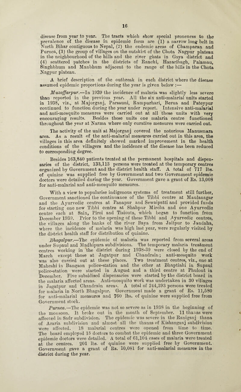 disease from year to year. The tracts which show special proneness to the prevalence of the disease in epidemic form are (1) a narrow long belt in North Bihar contiguous to Nepal, (2) the endemic areas of Champaran and Purnea, (3) the group of villages on the outskirt of the Chota Nagpur plateau in the neighbourhood of the hills and the river ghats in Gaya district and (4) scattered patches in the districts of Ranchi, Hazaribagh, Palamau, Singhbhum and Manbhum adjacent to the range of the hills in the Chota Nagpur plateau. A brief description of the outbreak in each district where the disease assumed epidemic proportions during the year is given below :— Muzaffarpur.—In 1939 the incidence of malaria was slightly less severe than reported in the previous year. All the six anti-malarial units started in 1938, viz., at Majorganj, Parsauni, Rampurhari, Berua and Pateypur continued to function during the year under report. Intensive anti-malarial and anti-mosquito measures were carried out at all these units with very encouraging results. Besides these units ODe malaria centre functioned throughout the year at Narma where only curative measures were carried out. The activity of the unit at Majorganj covered the notorious Manusmara area. As a result of the anti-malarial measures carried out in this area, the villages in this area definitely showed marked improvement in the health conditions of the villagers and the incidence of the disease has been reduced to corresponding degree. Besides 163,840 patients treated at the permanent hospitals and dispen¬ saries of the district, 133,113 persons were treated at the temporary centres organized by Government and the district health staff. A total of 717 lbs. of quinine was supplied free by Government and two Government epidemic doctors were detailed during the year. Government gave a grant of Rs. 13,008 for anti-malarial and anti-mosquito measures. With a view to popularise indigenous systems of treatment still further, , Government sanctioned the continuance of the Tibbi centre at Maulanagar and the Ayurvedic centres at Panapur and Sewaipatti and provided funds for starting one new Tibbi centre at Shahpur Mircha and one Ayurvedio centre each at Sain, Piroi and Tisiouta, which began to function from December 1939. Prior to the opening of these Tibbi and Ayurvedic centres, the villages along the banks of the river Baya from Jaitpur to Jandaha, where the incidence of malaria was high last year, were regularly visited by the district health staff for distribution of quinine. Bhagalpur.—The epidemic of malaria was reported from several areas under Supaul and Madhipura subdivisions. The temporary malaria treatment centres working in the district during 1938-39 were closed by the end of March except those at Jagatpur and Chandrain; anti-mosquito work was also carried out at these places. Two treatment centres, viz., one at Maheshi in Bangaon police-station and the other at Bhaptiahi in Supaul police-station were started in August and a third centre at Phulout in December. Pive subsidised dispensaries were started by the district board in the malaria affected areas. Anti-mosquito work was undertaken in 30 villages in Jagatpur and Chandrain area*. A total of 244,393 persons were treated for malaria in North Bhagalpur. Government made a grant of Rs. 11,580 for anti-malarial measures and 760 lbs. of quinine were supplied free from Government stock. Purnea.—The epidemic was not so severe as in 1938 in the beginning of the mousoon. It broke out in the month of September. 11 thanas were <■ affected in Sadr subdivision. The epidemic was severe in the Raniganj thana of Araria subdivision and almost all the thauas of Kishanganj subdivision were affected. 18 malarial centres were opened from time to time. , The board employed 15 doctors to combat the epidemic and three Government epidemic doctors were detailed. A total of 61,104 cases of malaria were treated at the centres. 201 lbs. of quinine were supplied free by Government. Government gave a grant of Rs. 10,081 for anti-malarial measures in the district during the year.