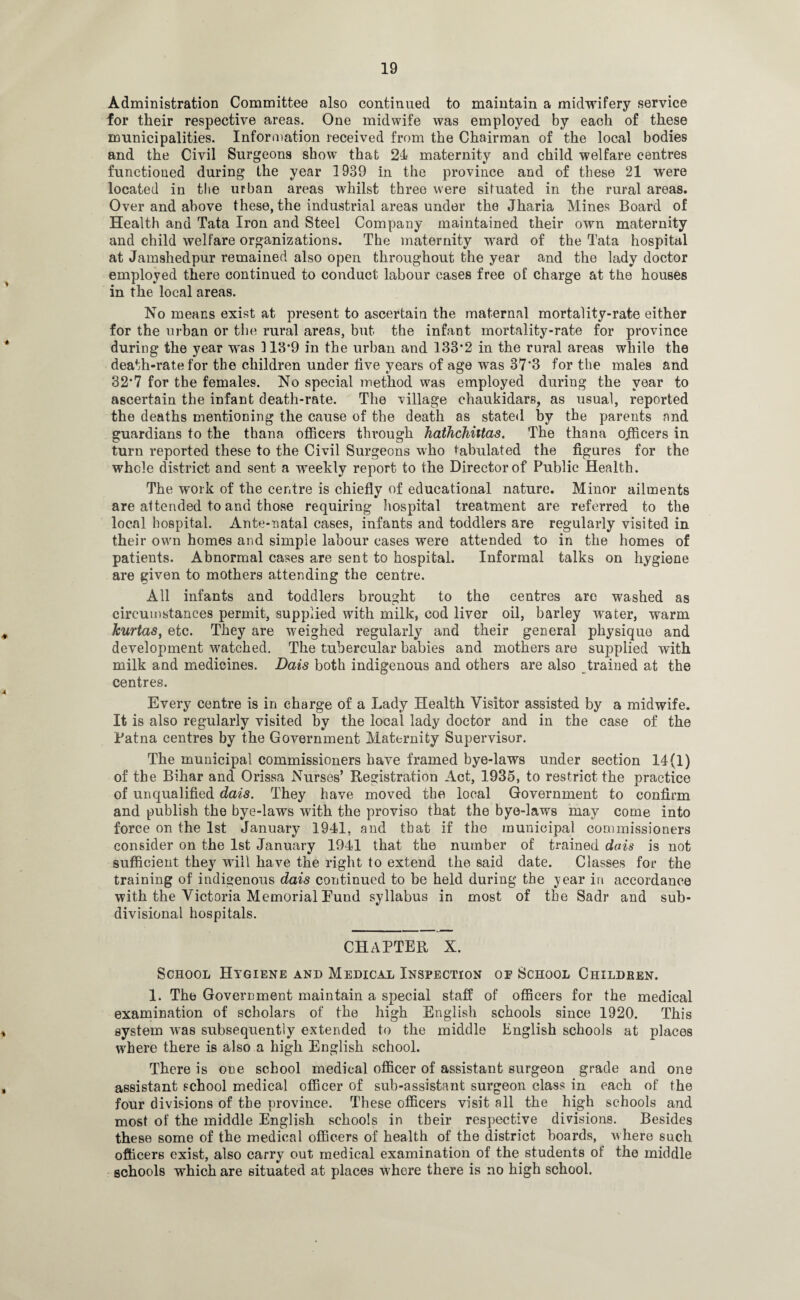 Administration Committee also continued to maintain a midwifery service for their respective areas. One midwife was employed by each of these municipalities. Information received from the Chairman of the local bodies and the Civil Surgeons show that 21 maternity and child welfare centres functioned during the year 1939 in the province and of these 21 were located in the urban areas whilst three were situated in the rural areas. Over and above these, the industrial areas under the Jharia Mines Board of Health and Tata Iron and Steel Company maintained their own maternity and child welfare organizations. The maternity ward of the Tata hospital at Jamshedpur remained also open throughout the year and the lady doctor employed there continued to conduct labour cases free of charge at the houses in the local areas. No means exist at present to ascertain the maternal mortality-rate either for the urban or the rural areas, but the infant mortality-rate for province during the year was 113*9 in the urban and 133*2 in the rural areas while the death-rate for the children under live years of age was 37*3 for the males and 32*7 for the females. No special method was employed during the year to ascertain the infant death-rate. The village chaukidars, as usual, reported the deaths mentioning the cause of the death as stated by the parents and guardians to the thana officers through hathchittas. The thana officers in turn reported these to the Civil Surgeons who tabulated the figures for the whole district and sent a weekly report to the Director of Public Health. The work of the centre is chiefly of educational nature. Minor ailments are attended to and those requiring hospital treatment are referred to the local hospital. Ante-natal cases, infants and toddlers are regularly visited in their own homes and simple labour cases were attended to in the homes of patients. Abnormal cases are sent to hospital. Informal talks on hygiene are given to mothers attending the centre. All infants and toddlers brought to the centres are washed as circumstances permit, supplied with milk, cod liver oil, barley water, warm kurtas, etc. They are weighed regularly and their general physique and development watched. The tubercular babies and mothers are supplied with milk and medicines. Dais both indigenous and others are also trained at the centres. Every centre is in charge of a Lady Health Visitor assisted by a midwife. It is also regularly visited by the local lady doctor and in the case of the Patna centres by the Government Maternity Supervisor. The municipal commissioners have framed bye-laws under section 14(1) of the Bihar and Orissa Nurses’ Registration Act, 1935, to restrict the practice of unqualified dais. They have moved the local Government to confirm and publish the bye-laws with the proviso that the bye-laws may come into force on the 1st January 1941, and that if the municipal commissioners consider on the 1st January 1941 that the number of trained dais is not sufficient they will have the right to extend the said date. Classes for the training of indigenous dais continued to be held during the year in accordance with the Victoria Memorial Eund syllabus in most of the Sadr and sub- divisional hospitals. CH/1PTER X. School Hygiene and Medical Inspection of School Children. 1. The Government maintain a special staff of officers for the medical examination of scholars of the high English schools since 1920. This system was subsequently extended to the middle English schools at places where there is also a high English school. There is one school medical officer of assistant surgeon grade and one assistant school medical officer of sub-assistant surgeon class in each of the four divisions of the province. These officers visit all the high schools and most of the middle English schools in their respective divisions. Besides these some of the medical officers of health of the district hoards, where such officers exist, also carry out medical examination of the students of the middle schools which are situated at places where there is no high school.