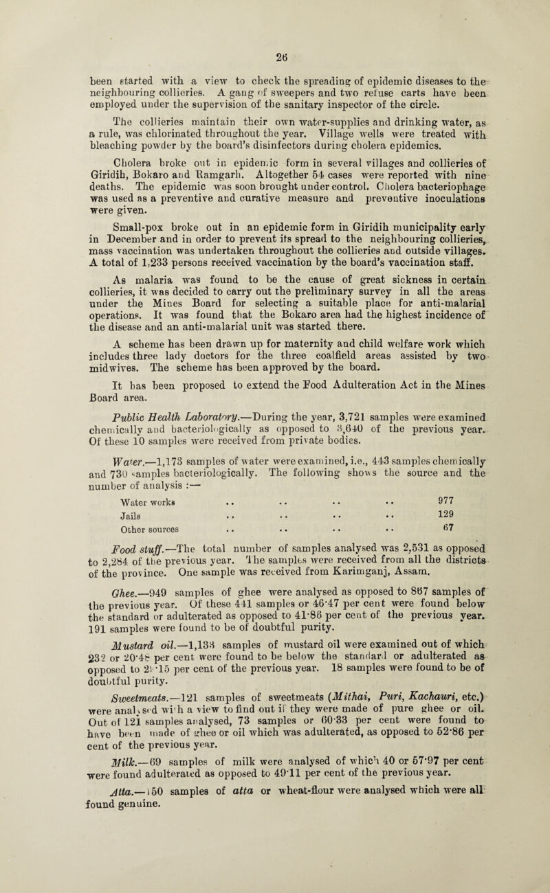 been started with a view to check the spreading of epidemic diseases to the neighbouring collieries. A gang of sweepers and two refuse carts have been employed under the supervision of the sanitary inspector of the circle. The collieries maintain their own water-supplies and drinking water, as a rule, was chlorinated throughout the year. Village wells were treated with bleaching powder by the board’s disinfectors during cholera epidemics. Cholera broke out in epidemic form in several villages and collieries of Giridih, Bokaro and Bamgarh. Altogether 54 cases were reported with nine deaths. The epidemic was soon brought under control. Cholera bacteriophage was used as a preventive and curative measure and preventive inoculations were given. Small-pox broke out in an epidemic form in Giridih municipality early in December and in order to prevent its spread to the neighbouring collieries, mass vaccination was undertaken throughout the collieries and outside villages. A total of 1,233 persons received vaccination by the board’s vaccination staff. As malaria was found to be the cause of great sickness in certain collieries, it was decided to carry out the preliminary survey in all the areas under the Mines Board for selecting a suitable place for anti-malarial operations. It was found that the Bokaro area had the highest incidence of the disease and an anti-malarial unit was started there. A scheme has been drawn up for maternity and child welfare work which includes three lady doctors for the three coalfield areas assisted by two midwives. The scheme has been approved by the board. It has been proposed to extend the Food Adulteration Act in the Mines Board area. Public Health Laboratory.—During the year, 3,721 samples were examined chemically and bacteriologically as opposed to 3,640 of the previous year. Of these 10 samples were received from private bodies. Wafer.—1,173 samples of water were examined, i.e., 443 samples chemically and 730 samples bacteriologically. The following shows the source and the number of analysis :— Water works • • • • • • • • 977 Jails • • • • • • • • 129 Other sources • • • • • • • • 67 Food stuff.—The total number of samples analysed was 2,531 as opposed to 2,284 of the previous year. The samples were received from all the districts of the province. One sample was received from Karimganj, Assam. Ghee.—949 samples of ghee were analysed as opposed to 867 samples of the previous year. Of these 441 samples or 46*47 per cent were found below the standard or adulterated as opposed to 41*86 per cent of the previous year. 191 samples were found to be of doubtful purity. Mustard oil.—1,133 samples of mustard oil were examined out of which 232 or 20*48 per cent were found to be below the standard or adulterated as opposed to 2'. *15 per cent of the previous year. 18 samples were found to be of doubtful purity. Sweetmeats.—121 samples of sweetmeats (Mithai, Puri, Kachauri, etc.) were analysed wi’h a view to find out if they were made of pure ghee or oil. Out of 121 samples analysed, 73 samples or 60 33 per cent were found to have been made of ghee or oil which was adulterated, as opposed to 52*86 per cent of the previous year. Milk'S9 samples of milk were analysed of which 40 or 57*97 per cent were found adulterated as opposed to 49*11 per cent of the previous year. jtta.— 150 samples of atta or wheat-flour were analysed which were all found genuine.