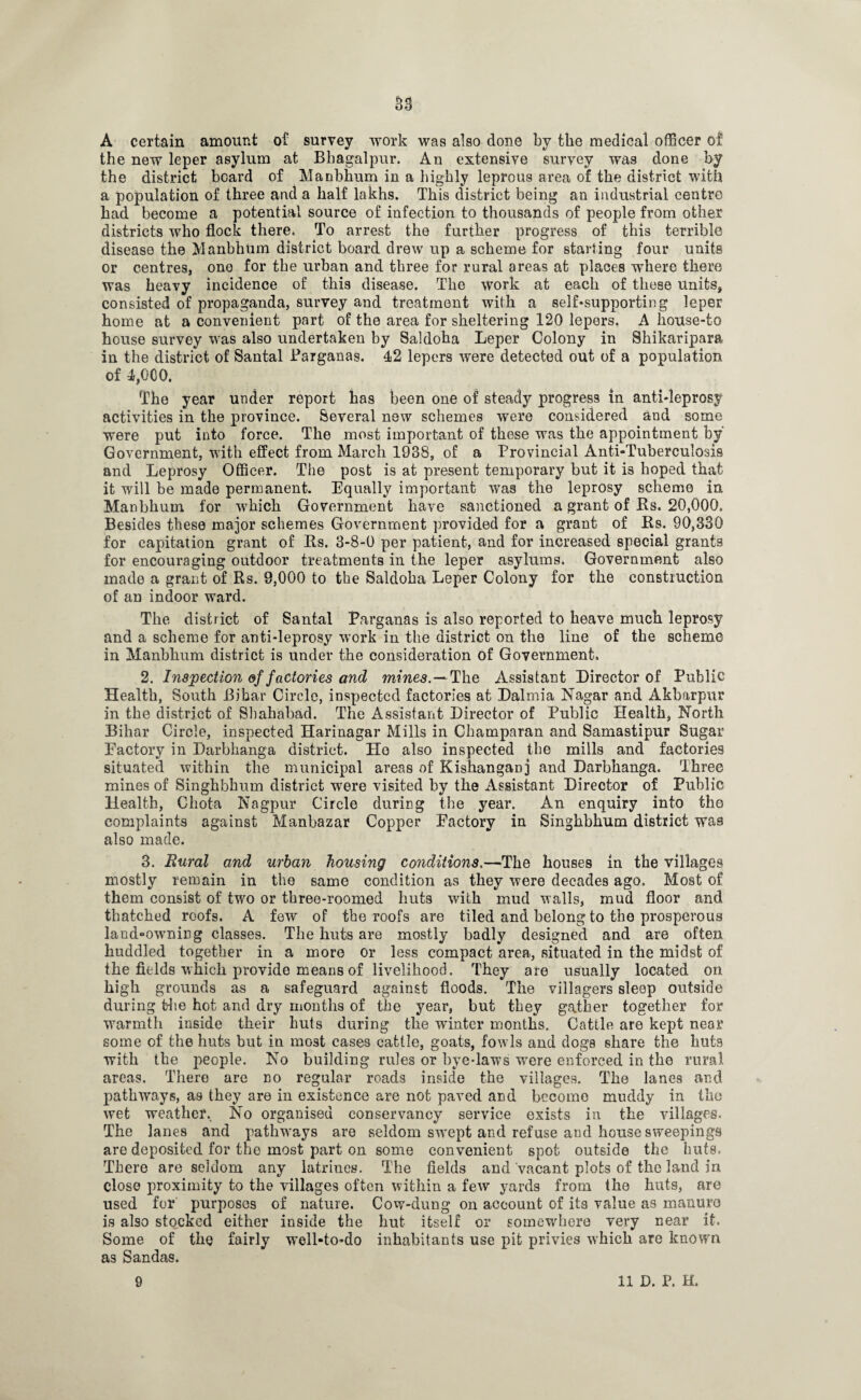 A certain amount of survey work was also done by the medical officer of the new leper asylum at Bbagalpur. An extensive survey was done by the district board of Manbhum in a highly leprous area of the district with a population of three and a half lakhs. This district being an industrial centre had become a potential source of infection to thousands of people from other districts who flock there. To arrest the further progress of this terrible disease the Manbhum district board drew up a scheme for starting four units or centres, ono for the urban and three for rural areas at places where there was heavy incidence of this disease. The work at each of these units, consisted of propaganda, survey and treatment with a self-supporting leper home at a convenient part of the area for sheltering 120 lepers. A house-to house survey was also undertaken by Saldoha Leper Colony in Shikaripara in the district of Santal Parganas. 42 lepers were detected out of a population of 4,000. The year under report has been one of steady progress in anti-leprosy activities in the province. Several n9w schemes were considered and some were put into force. The most important of these was the appointment by' Government, with effect from March 1938, of a Provincial Anti-Tuberculosis and Leprosy Officer. The post is at present temporary but it is hoped that it will be made permanent. Equally important was the leprosy scheme in Manbbum for which Government have sanctioned a grant of Rs. 20,000. Besides these major schemes Government provided for a grant of Rs. 90,330 for capitation grant of Rs. 3-8-0 per patient, and for increased special grants for encouraging outdoor treatments in the leper asylums. Government also made a grant of Rs. 9,000 to the Saldoha Leper Colony for the construction of an indoor ward. The district of Santal Parganas is also reported to heave much leprosy and a scheme for anti-leprosy work in the district on the line of the scheme in Manbhum district is under the consideration of Government. 2. Inspection of factories and mines.— The Assistant Director of Public Health, South Bibar Circle, inspected factories at Dalmia Nagar and Akbarpur in the district of Sbahabad. The Assistant Director of Public Health, North Bihar Circle, inspected Harinagar Mills in Champaran and Samastipur Sugar Factory in Darbhanga district. Ho also inspected the mills and factories situated within the municipal areas of Kishanganj and Darbhanga. Three mines of Singhbhum district were visited by the Assistant Director of Public Health, Cliota Nagpur Circle during the year. An enquiry into the complaints against Manbazar Copper Factory in Singhbhum district was also made. 3. Rural and urban housing conditions.—The houses in the villages mostly remain in the same condition as they were decades ago. Most of them consist of two or three-roomed huts with mud walls, mud floor and thatched roofs. A few of the roofs are tiled and belong to the prosperous land-owniDg classes. The huts are mostly badly designed and are often huddled together in a more or less compact area, situated in the midst of the fields which provide means of livelihood. They are usually located on high grounds as a safeguard against floods. The villagers sleep outside during t~he hot and dry months of the year, but they gather together for warmth inside their huts during the wrinter months. Cattle are kept near some cf the huts but in most cases cattle, goats, fowls and clogs share the huts with the people. No building rules or bye-laws were enforced in the rural areas. There are no regular roads inside the villages. The lanes and pathways, as they are in existence are not paved and become muddy in the wet weather.. No organised conservancy service exists in the villages. The lanes and pathways are seldom swept and refuse and house sweepings are deposited for the most part on some convenient spot outside the huts. There are seldom any latrines. The fields and vacant plots of the land in close proximity to the villages often within a few yards from the huts, are used for purposes of nature. Cow-dung on account of its value as manure is also stocked either inside the hut itself or somewhere very near it. Some of the fairly w'ell-to»do inhabitants use pit privies which are known as Sandas.