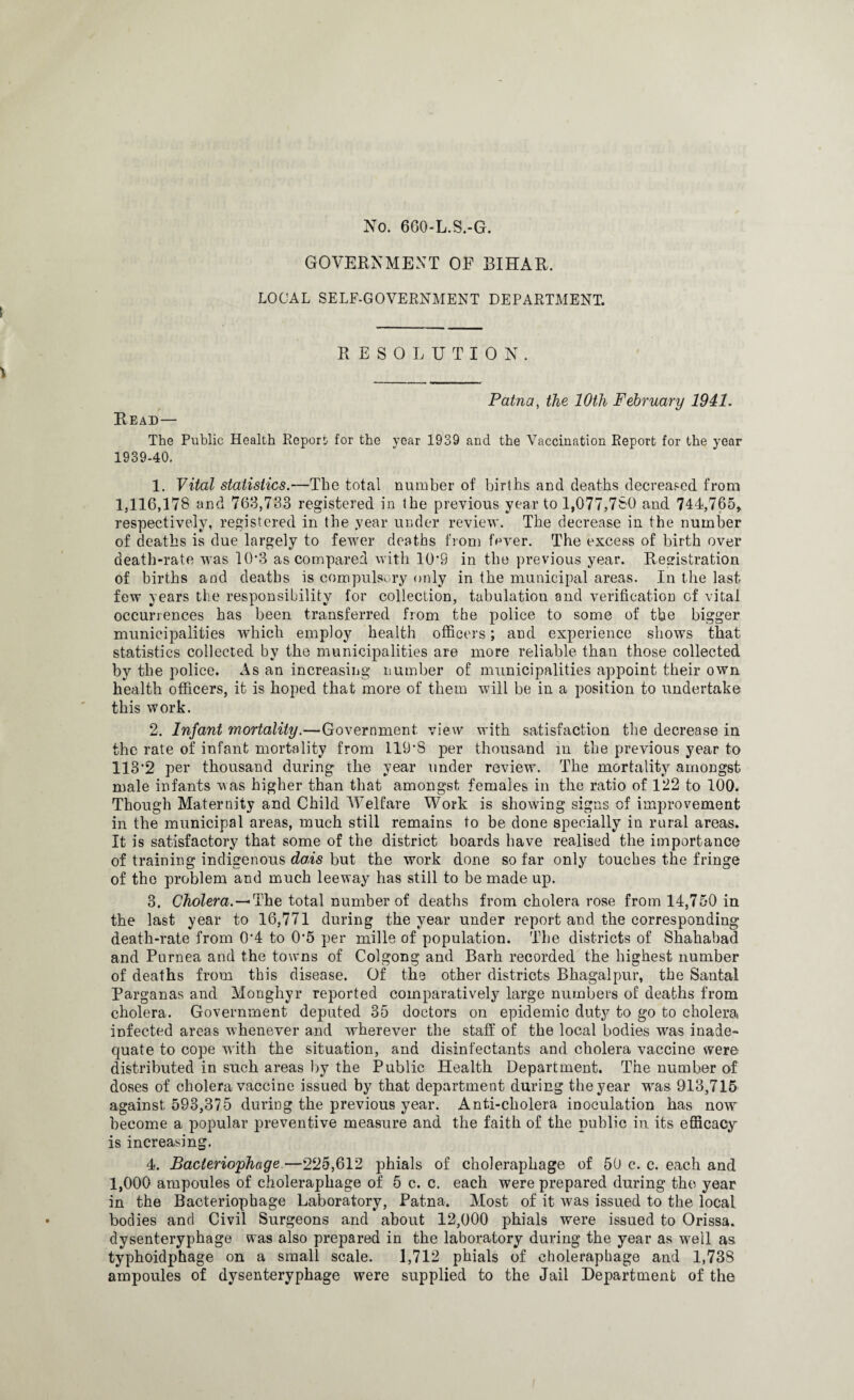 No. 660-L.S.-G. GOVERNMENT OF BIHAR. LOCAL SELF-GOVERNMENT DEPARTMENT. RESOLUTION. Patna, the 10th February 1941, Read— The Public Health Report for the year 1939 and the Vaccination Report for the year 1939-40. 1. Vital statistics.—The total number of births and deaths decreased from 1,116,178 and 763,733 registered in the previous year to 1,077,780 and 744,765, respectively, registered in the year under review. The decrease in the number of deaths is due largely to fewer deaths fiom fever. The excess of birth over death-rate was 10‘3 as compared with 10'9 in the previous year. Registration of births and deaths is compulsory only in the municipal areas. In the last, few years the responsibility for collection, tabulation and verification of vital occurrences has been transferred from the police to some of the bigger municipalities which employ health officers; and experience shows that statistics collected by the municipalities are more reliable than those collected by the police. As an increasing number of municipalities appoint their own health officers, it is hoped that more of them will be in a position to undertake this work. 2. Infant mortality.—Government view with satisfaction the decrease in the rate of infant mortality from I19*S per thousand in the previous year to 113'2 per thousand during the year under review. The mortality amongst male infants was higher than that amongst females in the ratio of 122 to 100. Though Maternity and Child Welfare Work is showing signs of improvement in the municipal areas, much still remains to be done specially in rural areas. It is satisfactory that some of the district boards have realised the importance of training indigenous dais but the work done so far only touches the fringe of the problem and much leeway has still to be made up. 3. Cholera.—*The total number of deaths from cholera rose from 14,750 in the last year to 16,771 during the year under report and the corresponding death-rate from 0'4 to 0*5 per mills of population. The districts of Shahabad and Purnea and the towns of Colgong and Barh recorded the highest number of deaths from this disease. Of the other districts Bhagalpur, the Santa-1 Parganas and Monghyr reported comparatively large numbers of deaths from cholera. Government deputed 35 doctors on epidemic duty to go to cholera infected areas whenever and wherever the staff of the local bodies was inade¬ quate to cope with the situation, and disinfectants and cholera vaccine were distributed in such areas by the Public Health Department. The number of doses of cholera vaccine issued by that department during the year was 913,715 against 593,375 during the previous year. Anti-cholera inoculation has now become a popular preventive measure and the faith of the public in its efficacy is increasing. 4. Bacteriophage—225,612 phials of cholerapliage of 50 c. c. each and 1,000 ampoules of choleraphage of 5 c. c. each were prepared during the year in the Bacteriophage Laboratory, Patna. Most of it was issued to the local bodies and Civil Surgeons and about 12,000 phials were issued to Orissa, dysenteryphage was also prepared in the laboratory during the year as well as typhoidphage on a small scale. 1,712 phials of cholerapbage and 1,738 ampoules of dysenteryphage were supplied to the Jail Department of the