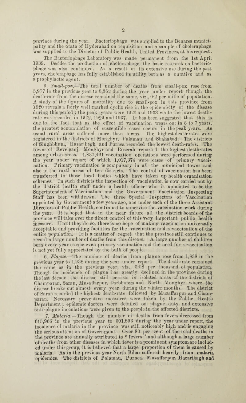 province during the year. Bacteriophage was supplied to the Benares munici¬ pality and the {state of Hyderabad on requisition and a sample of choleraphage was supplied to the Director of Public Health, United Provinces, at his request. The Bacteriophage Laboratory was made permanent from the 1st April 1939. Besides the production of choleraphage the basic research on bacterio¬ phage was also continued. As a result of its extensive use during the past years, choleraphage has fully established its utility both as a curative and as a prophylactic agent. 5. Small-pox.—The total number of deaths from small-pox rose from 5,977 in the previous year to 8,362 during the year under report though the death-rate from the disease remained the same, viz., 02 per mille of population. A study of the figures of mortality due to small-pox in this province from 1920 reveals a fairly well marked cyclic rise in the epidemieity of the disease during this period : the peak years were 1926 and 1933 while the lowest death- rate was recorded in 1922, 1929 and 1937. It has been suggested that this is due to the fact that as the effect of vaccination wears out in 5 to 7 years, the greatest accumulation of susceptible cases occurs in the peak years. As usual rural areas suffered more than towns.. The highest death-rates wrere registered in the districts of Monghyr, Palamau and Shahabad. The districts of Singhbhuni, Bazaribagli and Purnea recorded the lowest death-rates. The towns of Revelganj, Monghyr and Roserah reported the highest death-rates among urban areas. 1,837,461 vaccination operations were performed during the year under report of which 1,017,374 were cases of primary vacci¬ nation. Primary vaccination is compulsory in all the municipal towms and also in the rural areas of ten districts. The control of vaccination has been transferred to those local bodies which have taken up health organisation schemes. In such districts the inspection of vaccination is now carried out by the district health staff under a health officer who is appointed to be the Superintendent of Vaccination and the Government Vaccination Inspecting Staff has been withdrawn. rlhe three Special Inspectors of Vaccination appointed by Government a few years ago, one under each of the three Assistant Directors of Public Health, continued to supervise the vaccination work during the year. It is hoped that in the near future all the district boards of the province will take over the direct control of this very important public health measure. Until they do so, there is no hope of making vaccination universally acceptable and providing facilities for the vaccination and re vaccination of the entire population. It is a matter of regret that the province still continues to record a large number of deaths from this disease. A large number of children born every year escape even primary vaccination and the need for revaccination is not yet fully appreciated by the bulk of people. 6. Plague.—The number of deaths from plague lose from 1,838 in the previous year to 1,938 during the year under report. The death-rate remained the same as in the previous year, viz., 008 per thousand of population. Though the incidence of plague has greatly declined in the province during the last decade the disease still persists in isolated areas of the districts of Champaran, Saran, Muzaffarpur, Darbhanga and North Monghyr where the disease breaks out almost every year during the winter months. The district of Saran recorded the highest death-rate followed by Muzaffarpur and Cham¬ paran. Necessary preventive measures wrere taken by the Public Health Department; epidemic doctors wrere detailed on plague duty and extensive anti-plague inoculations were given to the people in the affected districts. 7. Malaria.—Though the number of deaths from fevers decreased from 615,966 in the previous year to 601,893 during the year under report, the incidence of malaria in the province v7as still noticeably high and is engaging the serious attention of Government. Over 80 per cent of the total deaths in the province are annually attributed to “ fevers ” and although a large number of deaths from other diseases in which fever is a prominent symptom are includ¬ ed under this group, it is believed that a large proportion of them is caused by malaria. As in the previous year North Bihar suffered heavily from malaria epidemics. The districts of Palamau, Purnea, Muzaffarpur, Hazaribagh and \