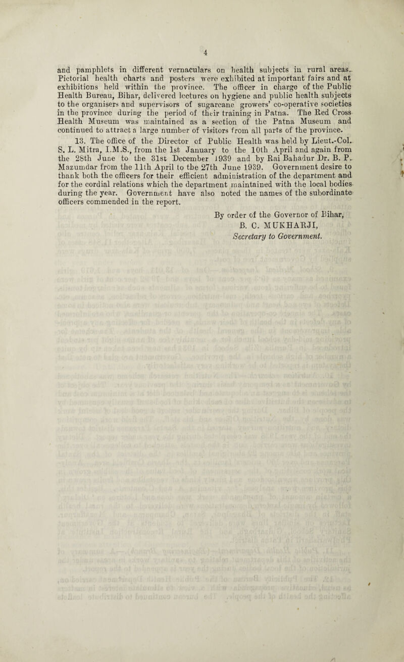 and pamphlets in different vernaculars on health subjects in rural areas.. Pictorial health charts and posters were exhibited at important fairs and at exhibitions held within the province. The officer in charge of the Public Health Bureau, Bihar, delivered lectures on hygiene and public health subjects to the organisers and supervisors of sugarcane growers’ co-operative societies in the province during the period of their training in Patna. The Red Cross Health Museum was maintained as a section of the Patna Museum and continued to attract a large number of visitors from all parts of the province. 13. The office of the Director of Public Health was held by Lieut.-Col. S. L. Mitra, I.M.S., from the 1st January to the 10th April and again from the 28th June to the 31st December J939 and by Rai Bahadur Dr. B. P. Mazumdar from the 11th April to the 27th June 1939. Government desire to thank both the officers for their efficient administration of the department and for the cordial relations which the department maintained with the local bodies during the year. Government have also noted the names of the subordinate officers commended in the report. By order of the Governor of Bihar, B. C. MUKHARJI, Secretary to Government.