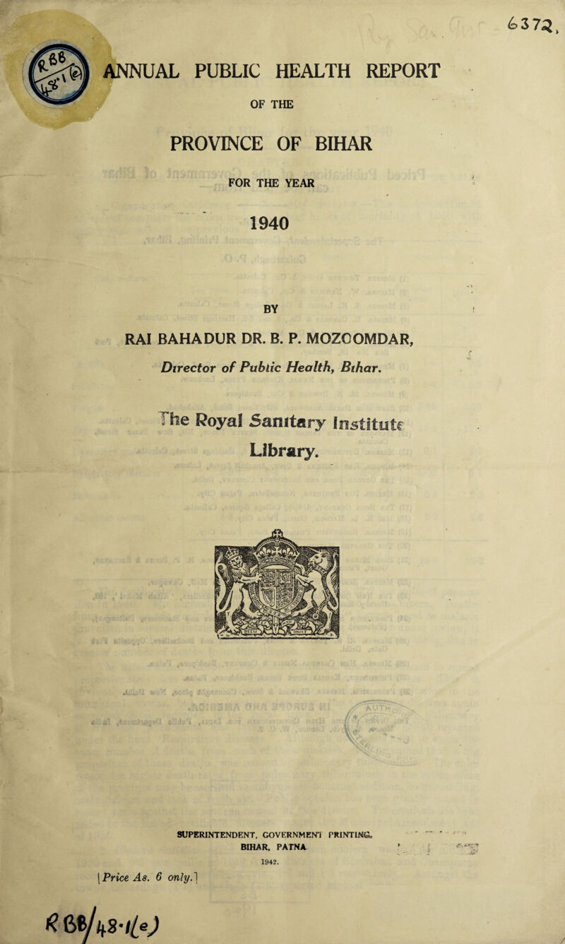 6372, ANNUAL PUBLIC HEALTH REPORT W OF THE PROVINCE OF BIHAR FOR THE YEAR 1940 BY RAI BAHADUR DR. B. P. MOZCOMDAR, Director of Public Health, Bihar. The Royal Sanitary Institute Library. SUPERINTENDENT. GOVERNMENT PRINTING BIHAR. PATNA 1942. / »rv