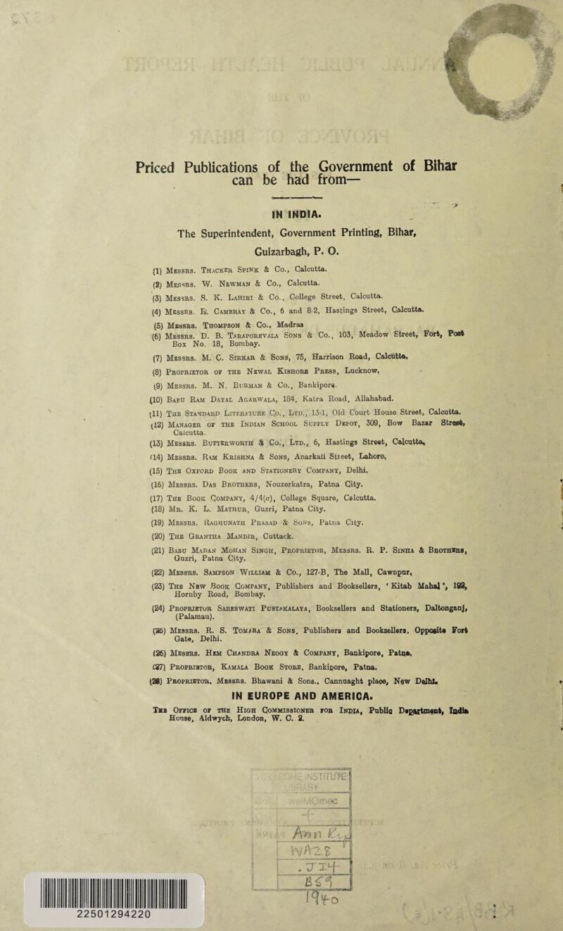 Priced Publications of the Government of Bihar can be had from— IN INDIA. The Superintendent, Government Printing, Bihar, Gulzarbagh, P. O. (1) Messrs. Thacker Spink & Co., Calcutta. (2) Messrs. W. Newman & Co., Calcutta. (3) Messrs. S. K. Lahiri & Co., College Street, Calcutta. (4) Messrs. Ei. Cambray & Co., 6 and 8-2, Hastings Street, Calcutta. (5) Messrs. Thompson & Co., Madras (6) Messrs. D. B. Taraporevala Sons & Co., 103, Meadow Street, Fort, Part Box No. 18, Bombay. (7) Messrs. M. C. Sirkar & Sons, 75, Harrison Road, Calcutta, (8) Proprietor of the Newal Kishorb Press, Lucknow, (9) Messrs. M. N. Bijrman & Co., Bankipore. (10) Babu Ram Dayal Agarwala, 184, Katra Road, Allahabad. Ill) The Standard Literature C.o., Ltd., 13-1, Old Court House Street, Calcutta. (12) Manager of the Indian School Supply Depot, 309, Bow Bazar Street, Calcutta, (13) Messrs. Butterworth & Co., Ltd., 6, Hastings Street, Calcutta* 114) Messrs. Ram Krishna & Sons, Anarkali Street, Lahore. (15) The Oxford Book and Stationery Company, Delhi. (16) Messrs. Das Brothers, Nouzerkatra, Patna City. (17) The Book Company, 4/4(a), College Square, Calcutta. (18) Mr. K. L. Mathur, Guzri, Patna City. (19) Messrs. Raqhunath Prasad & Sons, Patna City. (20) The Grantha Mandir, Cuttack. (21) Babu Madan Mohan Singh, Proprietor, Messrs. R. P. Sinha & Brothers, Guzri, Patna City. (22) Messrs. Sampson William & Co., 127-B, The Mall, Cawnpur* (23) The New Book Company, Publishers and Booksellers, ‘ Kitab Mahal \ 192, Hornby Road, Bombay. (24) Proprietor Sareswati Pustakalaya, Booksellers and Stationers, Daltonganj, (Palamau). (25) Messrs. R. S. Tomara & Sons, Publishers and Booksellers. Opposite Fort Gate, Delhi. (26) Messrs. Hem Chandra Neogy & Company, Bankipore, Patna. (27) Proprietor, Kamala Book Store. Bankipore, Patna. (28) Proprietor. Messrs. Bhawani & Sons., Cannuaght place. New Delhi, IN EUROPE AND AMERICA. Tn Office of the High Commissioner for India, Public Department, Indi*