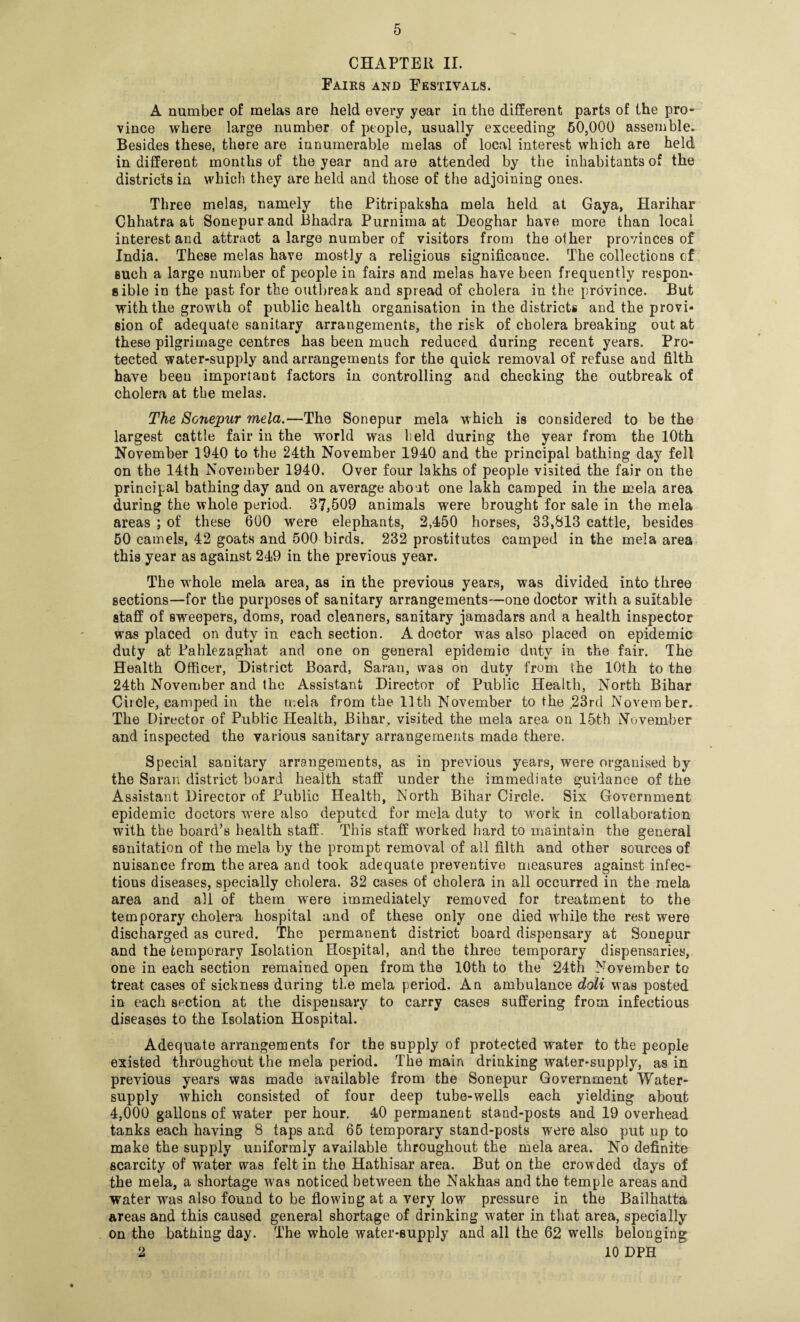 CHAPTER II. Fairs and Festivals. A number of melas are held every year in the different parts of the pro* vince where large number of people, usually exceeding 60,000 assemble. Besides these, there are innumerable melas of local interest which are held in different months of the year and are attended by the inhabitants of the districts in which they are held and those of the adjoining ones. Three melas, namely the Pitripaksha mela held at Gaya, Harihar Chhatra at Sonepur and Bhadra Purnima at Deoghar have more than local interest and attract a large number of visitors from the other provinces of India. These melas have mostly a religious significance. The collections of such a large number of people in fairs and melas have been frequently respon- 8ible in the past for the outbreak and spread of cholera in the province. But with the growth of public health organisation in the districts and the provi¬ sion of adequate sanitary arrangements, the risk of cholera breaking out at these pilgrimage centres has been much reduced during recent years. Pro¬ tected water-supply and arrangements for the quick removal of refuse and filth have been important factors in controlling and checking the outbreak of cholera at the melas. The Sonepur mela.—The Sonepur mela which is considered to be the largest cattle fair in the world was held during the year from the 10th November 1940 to the 24th November 1940 and the principal bathing day fell on the 14th November 1940. Over four lakhs of people visited the fair on the principal bathing day and on average about one lakh camped in the mela area during the whole period. 37,509 animals wrere brought for sale in the mela areas ; of these 600 were elephants, 2,450 horses, 33,813 cattle, besides 60 camels, 42 goats and 500 birds. 232 prostitutes camped in the mela area this year as against 249 in the previous year. The whole mela area, as in the previous years, was divided into three sections—for the purposes of sanitary arrangements—one doctor with a suitable staff of sweepers, doms, road cleaners, sanitary jamadars and a health inspector was placed on duty in each section. A doctor was also placed on epidemic duty at Fahlezaghat and one on general epidemic duty in the fair. The Health Officer, District Board, Saran, was on duty from the 10th to the 24th November and the Assistant Director of Public Health, North Bihar CitCle, camped in the mela from the 11th November to the 23rd November. The Director of Public Health, Bihar, visited the mela area on 15th November and inspected the various sanitary arrangements made there. Special sanitary arrangements, as in previous years, were organised by the Saran district board health staff under the immediate guidance of the Assistant Director of Public Health, North Bihar Circle. Six Government epidemic doctors wrere also deputed for mela duty to work in collaboration with the board’s health staff. This staff worked hard to maintain the general sanitation of the mela by the prompt removal of ail filth and other sources of nuisance from the area and took adequate preventive measures against infec¬ tious diseases, specially cholera. 32 cases of cholera in all occurred in the mela area and all of them were immediately removed for treatment to the temporary cholera hospital and of these only one died wffiile the rest were discharged as cured. The permanent district board dispensary at Sonepur and the temporary Isolation Hospital, and the three temporary dispensaries, one in each section remained open from the 10th to the 24th November to treat cases of sickness during the mela period. An ambulance doli was posted in each section at the dispensary to carry cases suffering from infectious diseases to the Isolation Hospital. Adequate arrangements for the supply of protected water to the people existed throughout the mela period. The main drinking water-supply, as in previous years was made available from the Sonepur Government Water- supply which consisted of four deep tube-wells each yielding about 4,000 gallons of water per hour. 40 permanent stand-posts and 19 overhead tanks each having 8 taps and 65 temporary stand-posts were also put up to make the supply uniformly available throughout the mela area. No definite scarcity of wrater was felt in the Hathisar area. But on the crowded days of the mela, a shortage was noticed between the Nakhas and the temple areas and water was also found to be flowing at a very low pressure in the Bailhatta areas and this caused general shortage of drinking water in that area, specially on the bathing day. The whole water-supply and all the 62 wTells belonging