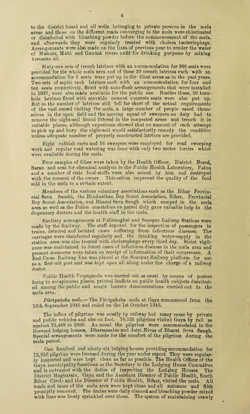 to the district board and all wells belonging to private persons in the mela areas and those on the different roads converging to the mela were chlorinated or disinfected with bleaching powder before the commencement of the mela. and afterwards they were regularly treated with cholera bacteriophage. Arrangements were also made on the lines of previous year to render the water of Mahura, Mahi and Gandak rivers unfit for drinking purposes by mixing kerosene oil. Sixty-one sets of trench latrines with an accommodation for 305 seats were provided for the whole mela area and of these 20 trench latrines each with an accommodation for 6 seats wrere put up in the Ghat areas as in the past years. Two sets of septic tank latrines each with an accommodation for four and ten seats respectively, fitted with auto-flush arrangements that were installed in 1937, were also made available for the public use. Besides these, 50 bore¬ hole latrines fitted with movable cement concrete seats were also put up. But as the number of latrines still fell far short of the actual requirements of the vast crowd visiting the mela, a large number of people eased them¬ selves in the open field and the moving squad of sweepers on duty had to remove the night-soil found littered in the congested areas and trench it in suitable places, although experience showed that no amount of such attempt to pick up and bury the night-soil would satisfactorily remedy the condition unless adequate number of properly constructed latrines are provided. Eight rubbish carts and 56 sweepers were employed for road sweeping work and regular road watering was done with only two motor lorries which were available during the mela. Four samples of Ghee were taken by the Health Officer, District Board, Saran and sent for chemical analysis to the Public Health Laboratory, Patna and a number of stale food-stuffs were also seized by him and destroyed with the consent of the owner. This action improved the quality of the food sold in the mela to a certain extent. Members of the various voluntary associations such as the Bihar Provin¬ cial Seva Samiti, the Hindusthan Boy Scout Association, Bihar, Provincial Boy Scout Association, and Bharat Seva Sangh which camped in the mela area as well as the Police constables on patrol duty gave valuable help to the dispensary doctors and the health staff in the mela. Sanitary arrangements at Pahlezaghat and Sonepur Railway Stations were made by the Railway. The staff deputed for the inspection of passengers in trains, detected and isolated cases suffering from infectious diseases. The carriages were disinfected regularly and the drinking water-supply in the station area was also treated with choleraphage every third day. Strict vigil¬ ance was maintained to detect cases of infectious diseases in the mela area and prompt measures were taken on receipt of information of their occurrence. A Red Cross Railway Van was placed at the Sonepur Railway platform for use as a first-aid post and was kept open all along under the charge of a railway doctor. Public Health Propaganda was carried out as usual by means of posters hung in conspicuous places, priuted leaflets on public health subjects distribut¬ ed among the public and magic lantern demonstrations carried out in the mela area. PitripaJcsha mela.—The Pitripaksha mela at Gaya commenced from the 16th September 1940 and ended on the 1st October 1940. The influx of pilgrims was mostly by railway but many came by private and public vehicles and also on foot. 70,535 pilgrims visited Gaya by rail as against 73,488 in 1939. As usual the pilgrims were accommodated in the licensed lodging houses, Dharamsalas and Jatri Nivas of Bharat Seva Sangh. Special arrangements were made for the comfort of the pilgrims during the mela period. One hundred and ninety-six lodging houses providing accommodation for 12,856 pilgrims were licensed during the year under report. They were regular¬ ly inspected and were kept clean as far as possible. The Health Officer of the Gaya municipality functions as the Secretary to the Lodging House Committee and is entrusted with the duties of inspecting the Lodging Houses. The District Magistrate, Gaya and the Assistant Director of Public Health, South Bihar Circle and the Director of Public Health, Bihar, visited the mela. All roads and lanes of the mela area were kept clean and all nuisance and filth promptly removed. The drains were daily cleaned and bleaching powder mixed with lime was freely sprinkled over them. The system of maintaining crawly