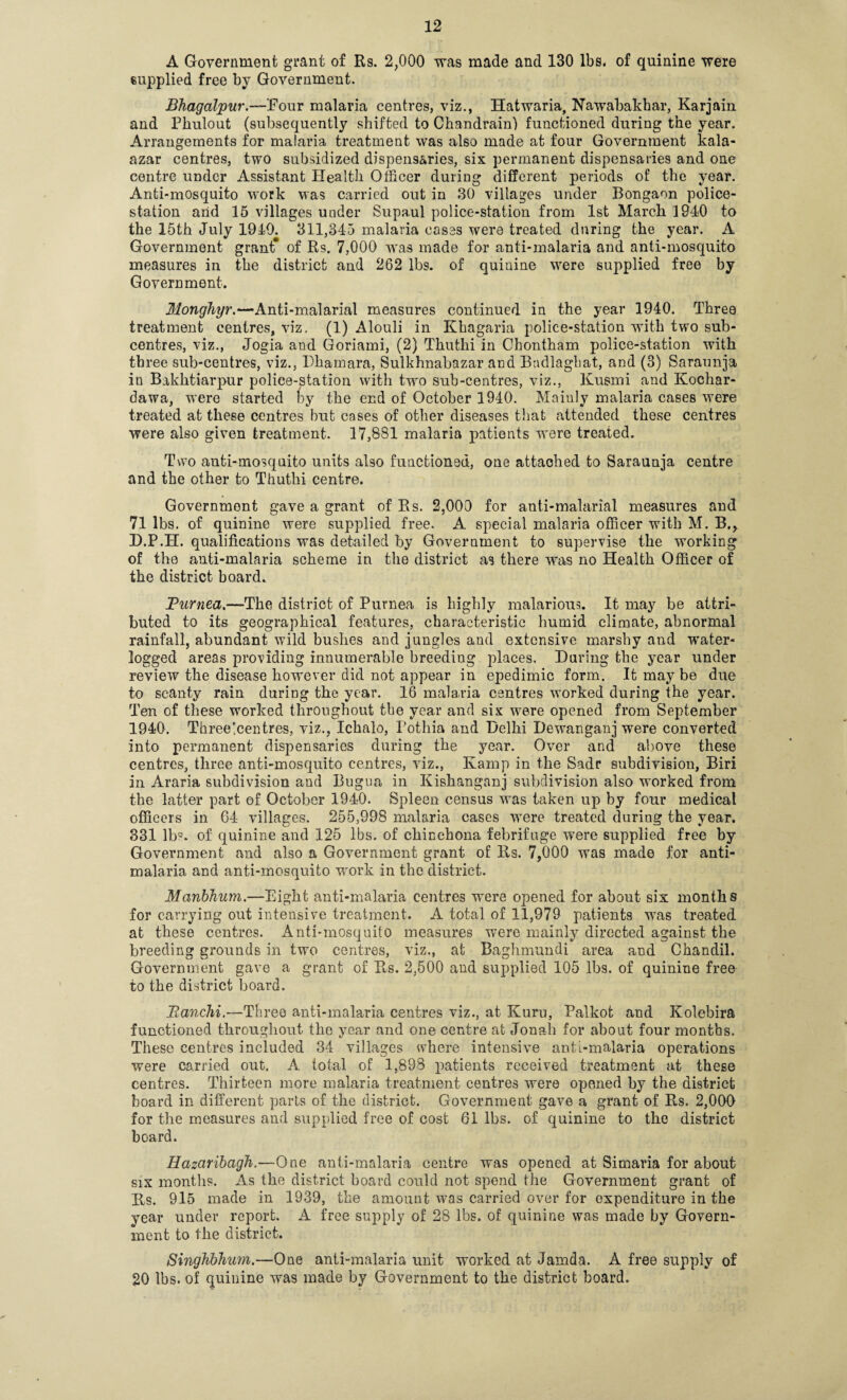 A Government grant of Rs. 2,000 was made and 130 lbs, of quinine were supplied free by Government. Bhagalpur.—Four malaria centres, viz., Hatwaria, Nawabakhar, Karjain and Phulout (subsequently shifted to Chandrain) functioned during the year. Arrangements for malaria treatment was also made at four Government kala- azar centres, two subsidized dispensaries, six permanent dispensaries and one centre under Assistant Health Officer during different periods of the year. Anti-mosquito work was carried out in 30 villages under Bongaon police- station and 15 villages under Supa.ul police-station from 1st March 1940 to the 15th July 1910. 311,345 malaria cases were treated during the year. A Government grant* of Rs. 7,000 was made for anti-malaria and anti-mosquito measures in the district and 262 lbs. of quinine were supplied free by Government. Monghyr.—Anti-malarial measures continued in the year 1940. Three treatment centres, viz. (1) Alouli in Khagaria police-station with two sub¬ centres, viz., Jogia and Goriami, (2) Thuthi in Chontham police-station with three sub-centres, viz., Dhamara, Sulkhnabazar and Badlaghat, and (3) Saraunja in Bakhtiarpur police-station with twro sub-centres, viz., Kusmi and Kochar- dawa, were started by the end of October 1940. Mainly malaria cases were treated at these centres but cases of other diseases that attended these centres were also given treatment. 17,881 malaria patients were treated. Two auti-mosquito units also functioned, one attached to Saraunja centre and the other to Thuthi centre. Government gave a grant of Rs. 2,000 for anti-malarial measures and 71 lbs. of quinine were supplied free. A special malaria officer with M. B., JO.P.H. qualifications was detailed by Government to supervise the working of the anti-malaria scheme in the district as there wTas no Health Officer of the district board. JPurnea.—The district of Purnea is highly malarious. It may be attri¬ buted to its geographical features, characteristic humid climate, abnormal rainfall, abundant wild bushes and jungles and extensive marshy and ’water¬ logged areas providing innumerable breeding places. Daring the year under review the disease however did not appear in epedimic form. It may be due to scanty rain during the year. 16 malaria centres worked during the year. Ten of these worked throughout the year and six were opened from September 1940. Three ^centres, viz., Ichalo, Pothia and Delhi Dewanganj were converted into permanent dispensaries during the year. Over and above these centres, three anti-mosquito centres, viz., Kamp in the Sadr subdivision, Biri in Araria subdivision and Bugua in Kishanganj subdivision also worked from the latter part of October 1940. Spleen census was taken up by four medical officers in 64 villages. 255,998 malaria cases were treated during the year. 331 lb?, of quinine and 125 lbs. of chinchona febrifuge were supplied free by Government and also a Government grant of Rs. 7,000 was made for anti¬ malaria and anti-mosquito work in the district. Manbhum.—Eight anti-malaria centres were opened for about six months for carrying out intensive treatment. A total of 11,979 patients was treated at these centres. Anti-mosquito measures were mainly directed against the breeding grounds in two centres, viz., at Baghmundi area and Chandil. Government gave a grant of Rs. 2,500 and supplied 105 lbs. of quinine free to the district board. Ranchi.—Three anti-malaria centres viz., at Kuru, Palkot and Kolebira functioned throughout the year and one centre at Jonah for about four months. These centres included 34 villages where intensive anti-malaria operations were carried out. A total of 1,898 patients received treatment at these centres. Thirteen more malaria treatment centres were opened by the district board in different parts of the district. Government gave a grant of Rs. 2,000 for the measures and supplied free of cost 61 lbs. of quinine to the district board. Hazaribagh.—One anti-malaria centre was opened at Simaria for about six months. As the district board could not spend the Government grant of Rs. 915 made in 1939, the amount was carried over for expenditure in the year under report. A free supply of 28 lbs. of quinine was made by Govern¬ ment to the district. Singhbhum.—One anti-malaria unit worked at Jamda. A free supply of 20 lbs. of quinine was made by Government to the district board.