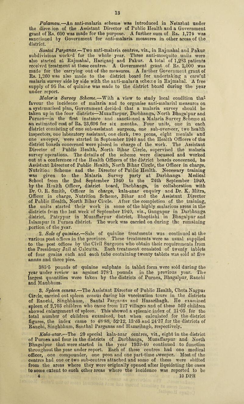 Palamau.—An anti-malaria scheme was introduced in Netarhat under the direction of the Assistant Director of Public Health and a Government grant of Rs. 600 was made for the purpose. A further sum of Rs. 1,774# was sanctioned by Government for anti-malaria measures in other areas of the district. Santal Parganas.—Two anti-malaria centres, viz., in Rajmahal and Pakur subdivisions worked for the whole year. Three anti-mosquito units were also started at Rajmahal, Hariganj and Pakur. A total of 1,283 patients received treatment at these centres. A Government grant of Rs. 2,000 was made for the carrying out of the measures. A further Government grant of Rs. 1,260 was also made to the district board for undertaking a careful malaria survey side by side with the anti-malaria scheme in Rajmahal. A free supply of 95 lbs. of quinine was made to the district board during the year under report. Malaria Survey Scheme.—With a view to study local condition that favour the incidence of malaria and to organise anti-malarial measures on a systematised plan, Government decided that a malaria survey should be taken up in the four districts—Muzaffarpur, Darbhanga, North Bhagalpur and Purnea—in the first instance and sanctioned a Malaria Survey Scheme at an estimated cost of Rs. 23,696 for six months. Pour units, one in each district consisting of one sub-assistant surgeon, one sub-overseer, two health inspectors, one laboratory assistant, one clerk, two peons, eight menials and one sweeper, were started in September 1940 and the Health Officers of the district boards concerned were placed in charge of the work. The Assistant Director of Public Health, North Bihar Circle, supervised the malaria survey operations. The details of the scheme were discussed and worked out at a conference of the Health Officers of the district boards concerned, he Assistant Director of Public Health, North Bihar Circle, the Officer in charge, Nutrition Scheme and the Director of Public Health. Necessary training was given to the Malaria Survey party at Darbhanga Medical School from the 2nd September 1940 to the 24th September 1940, by the Health Officer, district board, Darbhanga, in collaboration with Dr. O. R. Smith, Officer in charge, kala-azar enquiry and Dr. K. Mitra, Officer in charge, Nutrition Scheme, Bihar and the Assistant Director of Public Health, North Bihar Circle. After the completion of the training, the units started their work in some of the highly malarious areas in the districts from the last week of September 1940, viz., Gangapur in Darbhanga district, Pateypur in Muzaffarpur district, Bhaptiahi in Bhagalpur and Islam pur in Purnea district. The work was carried on during the remaining portion of the year. 2. Sale of quinine,—Sale of quinine treatments was continued at the various post offices in the province. These treatments were as usual supplied to the post offices by the Civil Surgeons who obtain their requirements from the Presidency Jail at Calcutta. Each treatment consisted of twenty tablets of four grains each and each tube containing twenty tablets was sold at five annas and three pies. 385*5 pounds of quinine sulphate in tablet form were sold during the year uuder review as against 378*1 pounds in the previous year. The largest quantities were taken by the districts of Purnea, Bhagalpur, Ranchi and Manbhum. 3. Spleen census.—The Assistant Director of Public Health, Chota Nagpur Circle, carried out spleen census during his vaccination tours in the districts of Ranchi, Singhbhum, Santal Parganas and Hazaribagh. He examined spleen of 2,703 children who came from 127 villages and of these 569 children showed enlargement of spleen. This showed a spleenic index of 21*05 for the total number of children examined, but when calculated for the district figures, the index came to 48*88, 52*12, 13*d3 and 24*37 for the districts of Ranchi, Singhbhum, Santhal Parganas and Hazaribagh, respectively. Kala-azar.—The 20 special kala-azar centres, viz., eight in the district of Purnea and four in the districts of Darbhanga, Muzaffarpur and North Bhagalpur that were started in the year 1939-40 continued to function throughout the year under report. Each of these centres had one medical officer, one compounder, one peon and one part-time sweeper. Most of the centres had one or two sub-centres attached and some of them were shifted from the areas where they were originally opened after liquidating the cases to some extent to such other areas where the incidence was reported to be