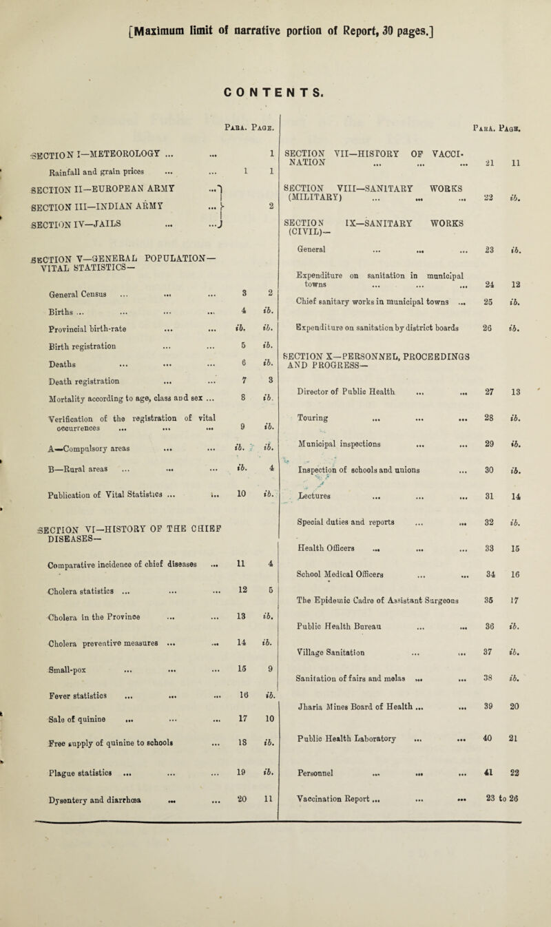 [Maximum limit of narrative portion of Report, 39 pages.] CONTENTS. Pi.HA. Page. Pah A. Page. •SECTION I—METEOROLOGY ... 1 SECTION VII—HISTORY OF VACCI- NATION 21 11 Rainfall and grain prices 1 1 SECTION II—EUROPEAN ARMY ...') SECTION VIII—SANITARY WORKS 1 (MILITARY) 22 ib. SECTION III—INDIAN ARMY ... }» 2 SECTION IV—JAILS ... ...J SECTION IX—SANITARY WORKS (CIVIL)- General ... ... 23 ib. SECTION V—GENERAL POPULATION— VITAL STATISTICS— Expenditure on sanitation in municipal towns 24 12 General Census 3 2 Chief sanitary works in municipal towns ... 25 ib. Births ... 4 ib. Provincial birth-rate ib. ib. Expenditure on sanitation by district boards 26 ib. Birth registration 5 ib. SECTION X—PERSONNEL, PROCEEDINGS Deaths 6 ib. AND PROGRESS— Death registration 7 3 Director of Publio Health ... ... 27 13 Mortality according to age, class and sex ... 8 ib. Verification of the registration of vital Touring 28 ib. occurrences ... ... ••• 9 ib. -vi A—Compulsory areas ... ib. ib. Municipal inspections ... ... 29 ib. B—Rural areas ... ... ib. 4 Inspection of schools and uuions V* / 30 ib. Publication of Vital Statistics ... ;.. 10 ib. J Lectui es ••• ••• ••• 31 14 Special duties and reports ... „« 32 ib. .SECTION VI—HISTORY OP THE CHIEF DISEASES— - Health Officers ... 33 15 Comparative incidence of chief diseases ... 11 4 • School Medical Officers ... ... 34 16 Cholera statistics ... 12 5 The Epidemic Cadre of Assistant Surgeons 35 17 Cholera in the Province 13 ib. Public Health Bureau ... ... 36 ib. Cholera preventive measures ... ... 14 ib. Village Sanitation ... ... 37 ib. Small-pox 15 9 Sanitation of fairs and melas ... ... 38 ib. Fever statistics ... ... id ib. Jharia Mines Board of Health ... ... 39 20 Sale of quinine ... 17 10 Free supply of quinine to schools 18 ib. Public Health Laboratory 40 21 Plague statistics ... 19 ib. Personnel ... ... ... 41 22 Dysentery and diarrhoea **. 20 11 Vaccination Report... ... ••• 23 to 26