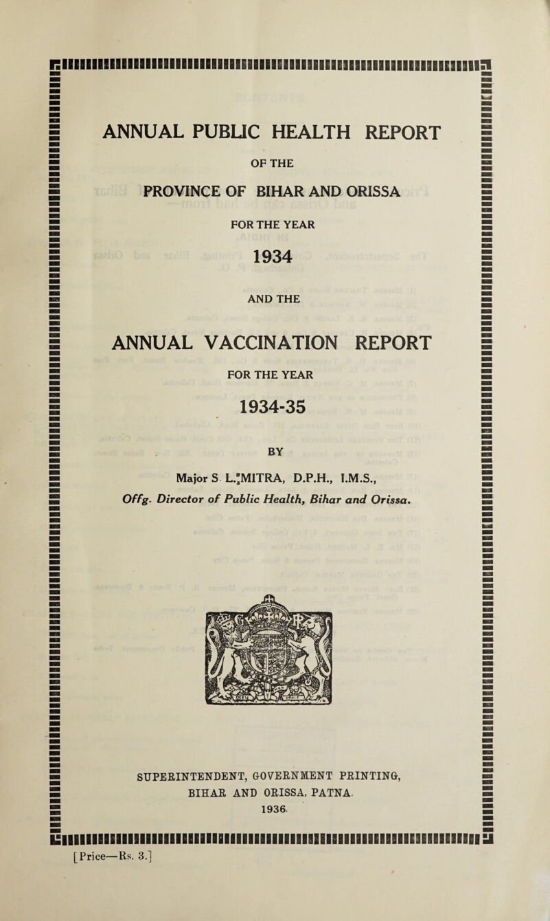 uiimiimiiiiiiiiiiiimiiiiiiiiiiiiiiiiiiiiimiiiiiiiiiiiiiiiiiiiiiiiiiiiiiiiiiiiiiiiiiiiiiiiiiiiiiiiBiiiiiiiiiiiiiiiiiiiiiiiu iiiiiiimiiiiiiiiiiiiiiiiiiiiBiiiiiiiiiiiiiiiiaiiiiiiiiiiiiiaiiEiiaii ANNUAL PUBLIC HEALTH REPORT OF THE PROVINCE OF BIHAR AND ORISSA FOR THE YEAR 1934 AND THE ANNUAL VACCINATION REPORT FOR THE YEAR 1934-35 BY MajorS L.;MITRA, D.P.H., Offg. Director of Public Health, Bihar and Orissa. SUPERINTENDENT, GOVERNMENT PRINTING, BIHAR AND ORISSA, PATNA. 1936. iiiiiiiimiiiiiiiiiimiiHiiiiiimiiiiiiiBisiiiiimiBiiEiiiimmi [Price—Rs. 3.] uiiiiiiiiiiiiiiiiiiimiiiiiiiiiBiiiiiiiiiiiBiiiiiimiiiimiiiiiiHiiiiiiiiiiiiiiiiiiiiiiiiiiiiiiiiiiiiiiiiiiiiiiiiiiiiiiirimu