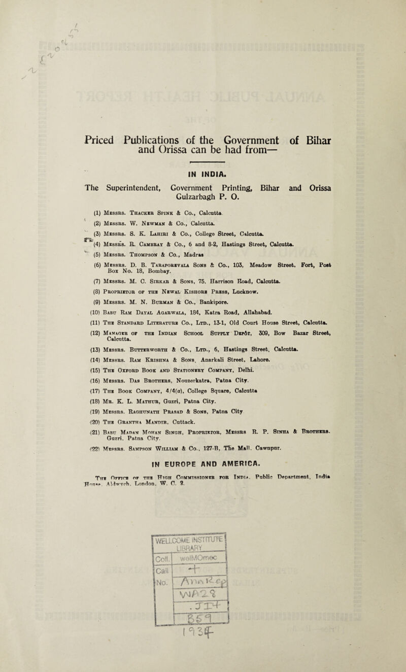 Priced Publications of the Government of Bihar and Orissa can be had from— IN INDIA. The Superintendent, Government Printing, Bihar and Orissa Gulzarbagh P. O. (1) Messbs. Thackeb Spink & Co., Calcutta. (2) Messbs. W. Newman & Co., Calcutta. (3) Messbs. S. K. Lahibi & Co., College Street, Calcutta. r% (4) Messbs. R. Cambbay & Co., 6 and 8-2, Hastings Street, Calcutta. (5) Messbs. Thompson & Co., Madras (6) Messbs. D. B. Tabapobivala Sons & Co., 103, Meadow Street, Fort, Post Box No. 18, Bombay. (7) Messbs. M. C. Sibkab & Sons, 75, Harrison Road, Calcutta. (8) Pbopbietob or the Newal Kishobs Pbess, Lucknow. (9) Messbs. M. N. Bubman & Co., Bankipore. (10) Babu Ram Dayal Agabwala, 184, Katra Road, Allahabad. (11) The Standabd Litkbatube Co., Ltd., 13-1, Old Court House Street, Calcutta. (12) Manaoeb or the Indian School Supply Dep6p, 309, Bow Bazar Street, Calcutta. (13) Messbs. Buttebwobth & Co., Ltd., 6, Hastings Street, Calcutta. (14) Messbs. Ram Kbishna & Sons, Anarkali 8treet, Lahore. (15) The Oyfobd Book and Stattonsby Company, Delhi. (16) Messbs. Das Bbothebs, Nouzerkatra, Patna City. (17) The Book Company, 4/4(a), College Square, Calcutta (18) Mb. K. L. Mathub, Guzri, Patna City. (19) Messbs. Raohunath Pbasad & Sons, Patna City (20) The Gbantha Mandib, Cuttack. (21) Babu Mahan Mohan Singh, Pbopbietob, Messbs R. P. 8inha & Bbothebs. Guzri. Patna City. (22) Mbsbb8. Sampson William & Co., 127-B, The Mall. Cawnpnr. IN EUROPE AND AMERICA. The Omre or the Htoh Commissioneb roa India. Public Department. Tndia Hon«e. Aldwvrh. London. W. 0. 2. I 'n 3£f