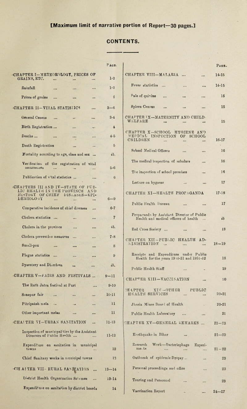 [Maximum limit of narrative portion of Report—30 pages.] CONTENTS. CHAPTER I-METEOROLOGY, PRICES OF GRAINS, ETC. Rainfall Prices of grains CHAPTER II-VITAL STATISTICS General Census Birth Registration ... Deaths ... Death Registration Mortality accenting to age, class and sex ... Verification of the registration of vital occurrences Publication of v;tal statistics ... CHAPTERS III AND IV-STATE OF PUB¬ LIC HEALTH IN T HE PROVINCE AXL> HISTORY OF CHIEF DISEASES —KPI- DEMIOLO tY Comparative incidence of chief diseases Cholera statistics ... Cholera in the province Cholera preventive measures ••• Small-pox Plague statistics ... Dysentery and Diarrhoea CHAPTER V—FAIRS AND FESTIVALS ... The Rath Jatra festival at Puri Sonepur fair Pitripaksh mela -.. .. Other important melas «CHA! TER VI—URBAN SANITATION ... Inspection of municipal'ties by the Assistant Directors of Public Health ... Expenditure on sanitation in municipal towns Chief Sanitary works in municipal towns CHATTER VII- RURAL SANITATION ... District Health Organization Set ernes Fxpendituie on sanitation by district boards Page. 1-2 1-2 3—6 3- 4 4 4- 5 5 ib. 5- 6 6 6—9 6- 7 7 ib. 7- 8 8 9 ib. 9- 11 9-10 10- 11 11 11 11-13 11-12 12 13 13—14 13-14 14 CHAPTER VIII—MA.L ART A ... Fever statistics ... Sale of quinine ... ... Spleen Census CHAPTER 1X—MATERNITY AND CHILD- WELFARE School Medical Officers The medical inspection of scholars Tie inspection of school premises Lecture on hygiene CHAPTER XI—HEALTH PROPAGANDA Public Health Bureau Propaganda by Assistant Director of Public Health and medical officers of health Red Cross Society ... Receipts and Expenditure undn1 Public Health for the vears 19 i0-31 and 1931-32 Public Health Staff CHAPTER XIII—VACCINATION CHAPTER XIV —OTHER HEALTH SERVICES Jharia Mines Board of Health Public Health Laboratory PUBLIC Personal proceedings and office Touring and Personnel Page. 14-15 14-15 15 15 15 CHAPTER X-SCHOOL HYGIENE ANO MEDICAL INSPECTION OF SCHOOL CHILDREN ... ... ... 16-17 16 16 16 17 17-18 17 ib 18 CHAPTER XII —PUBLIC HEALTH AD¬ MINISTRATION ... ... ... 18-19 18 19 20 20-21 20-21 21 CHAPTER XV—GENERAL REMARKS ... 21-23 Earthquake in Bihar ... 21—23 Research Work—Bacteriophage Experi¬ ments ... ... ... 21 — 22 Outbieak of epidemic Dropsy... ... 23 23 23 Vaccination Report .. ... 24—£7