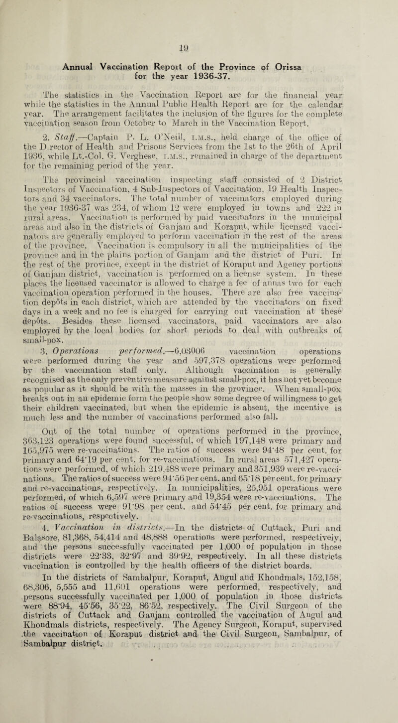Annual Vaccination Report of the Province of Orissa for the year 1936-37. The statistics in the Vaccination Report are for the financial year while the statistics in the Annual Public Health Report are for the calendar year. The arrangement facilitates the inclusion of the figures for the complete vaccination season from October to March in the Vaccination Report. 2. Staff.—Captain P. L. O’Neill, i.m.s., held charge of the office of the Director of Health and Prisons Services from the 1st to the 26th of April 1936, while Lt.-Col. G. Verghese, i.m.s., remained in charge of the department for the remaining period of the year. The provincial vaccination inspecting staff consisted of 2 District Inspectors of Vaccination, 4 Sub-Inspectors of Vaccination, 19 Health Inspec¬ tors and 34 vaccinators. The total number of vaccinators employed during the year 1936-37 was 234, of whom 12 were employed in towns and 222 in rural areas. Vaccination is performed by paid vaccinators in the municipal areas and also in the districts of Ganjain and Koraput, while licensed vacci¬ nators are generally employed to perform vaccination in the rest of the areas of the province. Vaccination is compulsory in all the municipalities of the province and in the plains portion of Ganjain and the district of Puri. In the rest of the province, except in the district of Koraput and Agency portions of Ganjain district, vaccination is performed on a license system. In these places the licensed vaccinator is allowed to charge a fee of annas two for each vaccination operation performed in the houses. There are also free vaccina¬ tion depots in each district, which are attended by the vaccinators on fixed days in a week and no fee is charged for carrying out vaccination at these depots. Besides these licensed vaccinators, paid vaccinators are also employed by the local bodies for short periods to deal with outbreaks of small-pox. 3. Operations performed.—6,03006 vaccination operations were performed during the year and 597,378 operations were performed by the vaccination staff only. Although vaccination is generally recognised as the only preventive measure against small-pox, it has not yet become as popular as it should be with the masses in the province. When small-pox breaks out in an epidemic form the people show some degree of willingness to get their children vaccinated, but when the epidemic is absent, the incentive is much less and the number of vaccinations performed also fall. Out of the total number of operations performed in the province, 363,123 operations were found successful, of which 197,148 were primary and 165,975 were re-vaccinations. The ratios of success were 94*48 per cent, for primary and 64*19 per cent, for re-vaccinations. In rural areas 571,427 opera¬ tions were performed, of which 219,488 were primary and 351,939 were re-vacci¬ nations. The ratios of success were 94*56 per cent, and 65*18 per cent, for primary and re-vaccinations, respectively. In municipalities, 25,951 operations were performed, of which 6,597 were primary and 19,354 were re-vaccinations. The ratios of success were 91*98 per cent, and 54*45 per cent, for primary and re-vaccinations, respectively. 4. Vaccination in districts.—In the districts- of Cuttack, Puri and Balasore, 81,368, 54,414 and 48,888 operations were performed, respectively, and the persons successfully vaccinated per 1,000 of population in those districts were 22*33, 32*97 and 39'92, respectively. In all these districts vaccination is controlled by the health officers of the district boards. In the districts of Sambalpur, Koraput, Angul and Khondmals, 152,158, 68,306, 5,555 and 11,601 operations were performed, respectively, and persons successfully vaccinated per 1,000 of population in those districts were 88*94, 45*56, 35*22, 86*52, respectively. The Civil Surgeon of the districts of Cuttack and Ganjain controlled the vaccination of Angul and Khondmals districts, respectively. The Agency Surgeon, Koraput, supervised .the vaccination of Koraput district and the Civil Surgeon, Sambalpur, of Sambalpur district.