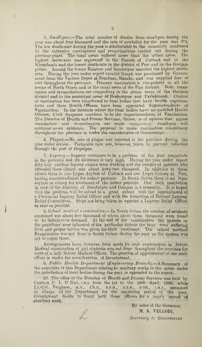 2 5. Small-pox.—The total number of deaths from small-pox during the year was about four thousand and the rate of mortality for the year was 0*5. The low death-rate during the year is attributable to the immunity conferred by the extensive vaccinations and revaccinations carried out during the previous years. The rural areas suffered more than the urban areas. The highest deatn-rate was registered in the district of Cuttack and in the Khondmals and the lowest death-rate in the district of Puri and in the Ganjam plains. Among the towns Balasore and Sambalpur recorded the highest death- rate. During the year under report vaccine lymph was purchased by Govern¬ ment from the Vaccine Depot at Namkum, Ranchi, and was supplied free of cost throughout the province. Primary vaccination is compulsory in all the towns of North Orissa and in the rural areas of the Puri district. Both vacci¬ nation and revaccinations are compulsory in the plains areas of the Ganjam district and in the municipal areas of Borhanipur and Parlakimedi. Control of vaccination has been transferred to local bodies that have health organiza¬ tions and their Health Officers have been appointed Superintendents of Vaccination. In the districts where the local bodies have no qualified Health Officers, Civil Surgeons continue to be the Superintendents of Vaccination. The Director of Health and Prisons Services, Orissa, is of opinion that unless vaccination and revaccination are made compulsory, small-pox will contiuue as an epidemic. The proposal to make vaccination compulsory throughout the province is under the consideration of Government. 6. Plague.—No case of plague was reported in the province during the year under review- Particular care was, however, taken to prevent infection through the port at Gopalpur. 7. Leprosy.-—Leprosy continues to be a problem of the first magnitude in the province and its incidence is very high. During the year under report fifty four outdoor leprosy clinics were working and the number of patients who attended these clinics was about forty-two thousand. In addition to these clinics there is one Leper Asylum at Cuttack and one Leper Colony at Puri, having accommodation for indoor patients. In South Orissa there is no leper asylum or colony for treatment of the indoor patients. One such institution in each of the districts of Sambalpur and Ganjam is a necessity. It is hoped that the problem will be solved to a great extent with the appointment of a Provincial Leprosy Relief Officer and with the formation of District Leprosy Relief Committees. Steps are being taken to appoint a Leprosy Relief Officer as soon as possible. 8. School medical examination.—In North Orissa the number of students examined was about five thousand of whom about three thousand were found to be defective or diseased. At the end of the examination the parents or the guardians were informed of the particular defects the boys were suffering from and proper advice was given for their treatment. The school medical Examination was not done in South Orissa during the year as the system was not in vogue there. Arrangements have, however, been made for such examination in future Medical examination of girl students was not done throughout the province for want of a lady School Medical Officer. The question of appointment of one such officer is under the consideration of Government. 9. Public Health Department (Engineering Branch).—A Summary of the activities of this Department relating to sanitary works in the areas under the jurisdiction of local bodies during the year is appended to the report. 10. The office of the Director of Health and Prisons Services was held by Captain P. L. O’ Ned, i.m.s. from the 1st to the 26th April, 1936, whife Lt.-Col. Verghese., m.d., Cb.B., d.p.h., d.t.m., d.th., i.m.s., remained in charge of the Department for the remaining period of the year. Government desire to thank both these officers for a year’s record of excellent work. By order of the Governor, M. K. VELLODI, Secretary to Government.