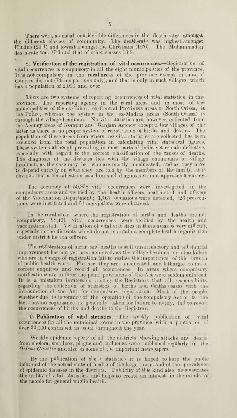 There were, as usual, considerable differences in the death-rates amongst the different classes of community. The death-rate was highest amongst Hindus (29'1) and lowest amongst the Christians (12*6). The Muhammadan death-rate was 27‘3 and that of other classes 13*8. 8. Verification of the registration of vital occurrences.—Registration of vital occurrences is compulsory in all the eight municipalities of the province. It is not compulsory in the rural areas of the province except in those of Gan jam district (Plains portions only), and that is only in such villages which has a population of 2,000 and over- There are two systems of reporting occurrences of vital statistics in this province. The reporting agency in the rural areas and in most of the municipalities of the ex-Bihar, ex-Central Provinces areas or North Orissa, is the Police, whereas the system in the ex-Madras areas (South Orissa) is through the village headman. No vital statistics arc, however, collected from the Agency areas of Koraput and Ganjam Agency except a few villages of the latter as there is no proper system of registration of births and deaths. The population of these areas from where no vital statistics are collected has been excluded from the total population in calculating vital statistical figures. These systems although prevailing in most parts of India yet remain defective, especially with regard to the correct classification of the causes of deaths. The diagnosis of the diseases lies with the village chaukidars or village headman, as the case may be, who are mostly uneducated, and as they have to depend entirely on what they are told by the members of the family, it is obvious that a classification based on such diagnosis caunot approach accuracy. The accuracy of 50,838 vital occurrences were investigated in the compulsory areas and verified by the health officers, health staff and officers of the Vaccination Department; 1,467 omissions were detected, 126 prosecu¬ tions were instituted and 51 convictions were obtained. In the rural areas where the registration of births and deaths are not compulsory, 08,421 vital occurrences were verified by the health and vaccination staff. Verification of vital statistics in these areas is very difficult, especially in the districts which do not maintain a complete health organisation under district health officers. The registration of births and deaths is still unsatisfactory and Substantial improvement has not yet been achieved, as the village headmen or chaukidars who are in charge of registration fail to realise the importance of this branch of public health work. Further they are uneducated and lethargic to make correct enquiries and record all occurrences. In areas where compulsory notifications are in force the penal provisions of the Act were seldom enforced. It is a mistaken impression among the Registrars that all responsibility regarding the collection of statistics of births aud deaths ceases with the introduction of the Act for compulsory registration. Most of the people, whether due to ignorance of the operation of the compulsory Act or to the fact that no cognizance is generally taken for failure to notify, fail to report the occurrences of births and deaths to the Registrar. 9. Publication of vital statistics.— The weekly publication of vital occurrences for all the municipal towns in the province with a population of over 30,000 continued as usual throughout the year. Weekly epidemic reports of all the districts showing attacks and deaths from cholera, smallpox, plague and influenza were published regularly in the Orissa Gazette and also in some of the important newspapers. By the publication of tbe^e statistics it is hoped to keep the public informed of the actual state of health of the large towns and of the prevalence of epidemic diseases in the districts. Publicity of this kind also demonstrates the utility of vital statistics and helps to create an interest in the minds of the people for general public health.