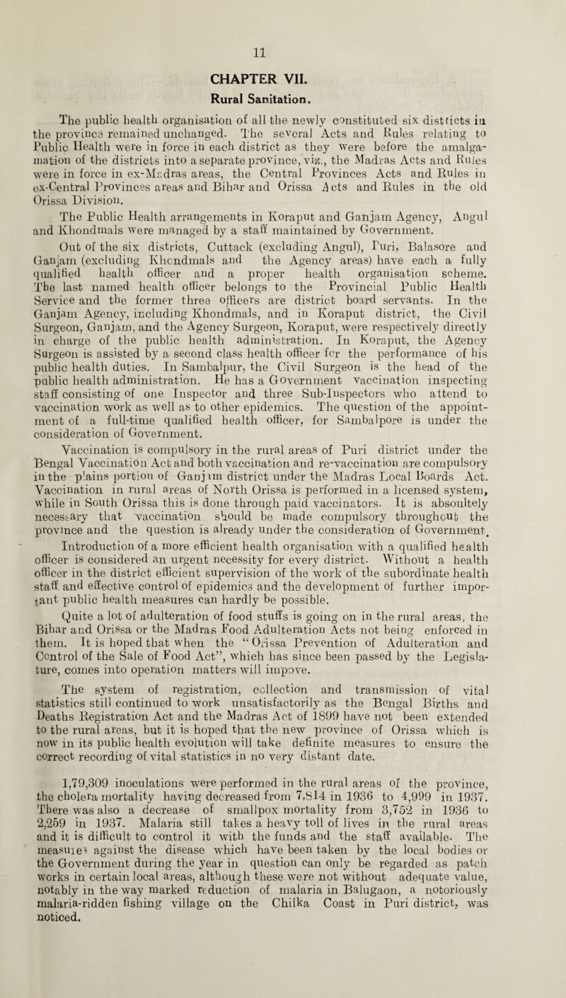 CHAPTER VII. Rural Sanitation. The public health organisation of all the newly constituted six districts in the province remained unchanged. The several Acts and Rules relating to Public Health were in force in each district as they were before the amalga¬ mation of the districts into a separate province, viz., the Madras Acts and Rules were in force in ex-Madras areas, the Central Provinces Acts and Rules in ex-Central Provinces areas and Bihar and Orissa .Acts and Rules in the old Orissa Division. The Public Health arrangements in Koraput and Ganjam Agency, Angul and Khondmals were managed by a staff maintained by Government. Out of the six districts, Cuttack (excluding Angul), Puri, Balasore and Ganjam (excluding Khondmals and the Agency areas) have each a fully qualified health officer and a proper health organisation scheme. Tbe last named health officer belongs to the Provincial Public Health Service and the former three officers are district board servants. In the Ganjam Agency, including Khondmals, and in Koraput district, the Civil Surgeon, Ganjam, and the Agency Surgeon, Koraput, were respectively directly in charge of the public health administration. In Koraput, the Agency Surgeon is assisted by a second class health officer for the performance of his public health duties. In Sambalpur, the Civil Surgeon is the head of the public health administration. He has a Government vaccination inspecting staff consisting of one Inspector and three Sub-Inspectors who attend to vaccination work as well as to other epidemics. The question of the appoint¬ ment of a full-time qualified health officer, for Sambaipore is under the consideration of Government. Vaccination is compulsory in the rural areas of Puri district under the Bengal Vaccination Act and both vaccination and re-vaccination are compulsory in the plains portion of Ganj un district under the Madras Local Boards Act. Vaccination in rural areas of North Orissa is performed in a licensed system, while in South Orissa this is done through paid vaccinators. It is absoultely necessary that vaccination should be made compulsory throughout the province and the question is already under the consideration of Government. Introduction of a more efficient health organisation with a qualified health officer is considered an urgent necessity for every district. Without a health officer in the district efficient supervision of the work of the subordinate health staff and effective control of epidemics and the development of further impor¬ tant public health measures can hardly be possible. Quite a lot of adulteration of food stuffs is going on in the rural areas, the Bihar and Orissa or the Madras Pood Adulteration Acts not being enforced in them. It is hoped that when the “Orissa Prevention of Adulteration and Control of the Sale of Food Act”, which has since been passed by the Legisla¬ ture, comes into operation matters will impove. The system of registration, collection and transmission of vital statistics still continued to work unsatisfactorily as the Bengal Births and Deaths Registration Act and the Madras Act of 1899 have not been extended to the rural areas, but it is hoped that tbe new province of Orissa which is now in its public health evolution will take definite measures to ensure the correct recording of vital statistics in no very distant date. 1,79,309 inoculations were performed in the rural areas of the province, the cholera mortality having decreased from 7,814 in 1936 to 4,999 in 1937. There was also a decrease of smallpox mortality from 3,752 in 1936 to 2,259 in 1937. Malaria still takes a heavy toll of lives in the rural areas and it is difficult to control it with the funds and the staff available- The measures against the disease which have been taken by the local bodies or the Government during the year in question can only be regarded as patch works in certain local areas, although these were not without adequate value, notably in the way marked reduction of malaria in Balugaon, a notoriously malaria-ridden fishing village on the Chilka Coast in Puri district, was noticed.