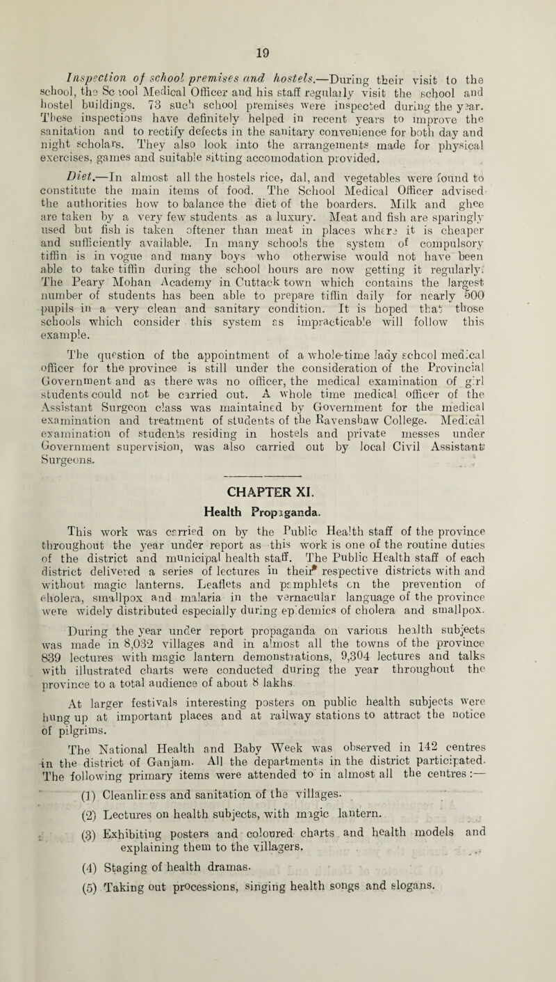 Inspection of school premises and hostels.—During their visit to the school, the Sc tool Medical Officer and his staff regulaily visit the school and hostel buildings. 73 such school premises were inspected during the yaar. These inspections have definitely helped in recent years to improve the sanitation and to rectify defects in the sanitary convenience for both day and night scholars. They also look into the arrangements made for physical exercises, games and suitable sitting accomodation provided. Diet.—In almost all the hostels rice, dal, and vegetables were found to constitute the main items of food. The School Medical Officer advised the authorities how to balance the diet of the boarders. Milk and ghee are taken by a very few students as a luxury. Meat and fish are sparingly used but fish is taken oftener than meat in places where it is cheaper and sufficiently available. In many schools the system of compulsory tiffin is in vogue and many boys who otherwise would not have been able to take tiffin dining the school hours are now getting it regularly-; The Peary Mohan Academy in Cuttack town which contains the largest number of students has been able to prepare tiffin daily for nearly 500 pupils in a very clean and sanitary condition. It is hoped that those schools which consider this system as impracticable will follow this example. The question of the appointment of a whole-time lady school medical officer for the province is still under the consideration of the Provincial Government and as there was no officer, the medical examination of girl students could not be carried out. A whole time medical officer of the Assistant Surgeon class was maintained by Government for the medical examination and treatment of students of the Pavensbaw College. Medical examination of students residing in hostels and private messes under Government supervision, was also carried out by local Civil Assistant' Surgeons. CHAPTER XI. Health Propaganda. This work was carried on by the Public Health staff of the province throughout the year under report as this work is one of the routine duties of the district and municipal health staff. The Public Health staff of each district delivered a series of lectures in their* respective districts with and without magic lanterns. Leaflets and pamphlets on the prevention of cholera, smallpox and malaria in the vernacular language of the province were widely distributed especially during epidemics of cholera and smallpox. During the year under report propaganda on various health subjects was made in 8,032 villages and in almost all the towns of the province 839 lectures with magic lantern demonstrations, 9,304 lectures and talks with illustrated charts were conducted during the year throughout the province to a total audience of about 8 lakhs. 4. At larger festivals interesting posters on public health subjects were hung up at important places and at railway stations t-o attract the notice of pilgrims. The National Health and Baby Week was observed in 142 centres in the district of Ganjam. All the departments in the district participated- The following primary items were attended to in almost all the centres :— (1) Cleanliness and sanitation of the villages. (2) Lectures on health subjects, with magic lantern. (3) Exhibiting posters and coloured charts and health models and explaining them to the villagers. (4) Staging of health dramas. (5) Taking out processions, singing health songs and slogans.