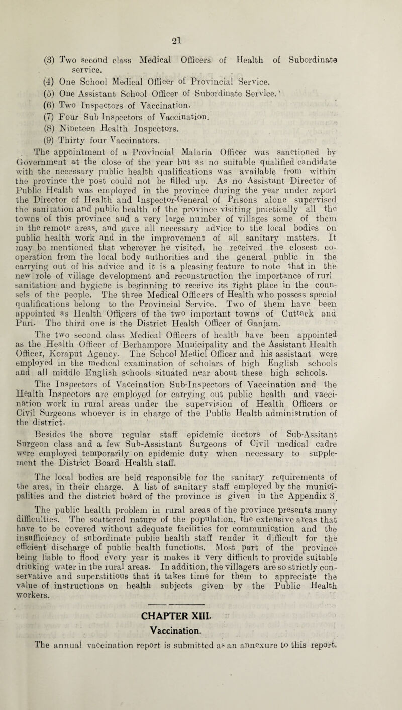 (3) Two second class Medical Officers of Health of Subordinate service. (4) One School Medical Officer of Provincial Service. (5) One Assistant School Officer of Subordinate Service.' (6) Two Inspectors of Vaccination. (7) Four Sub Inspectors of Vaccinatiou. (8) Nineteen Health Inspectors. (9) Thirty four Vaccinators. The appointment of a Provincial Malaria Officer was sanctioned by Government at the close of the year but as no suitable qualified candidate with the necessary public health qualifications was available from within the province the post could not be filled up. As no Assistant Director of Public Health was employed in the province during the year under report the Director of Health and Inspector-General of Prisons alone supervised the sani tation and public health of the province visiting practically all the towns of this province and a very large number of villages some of them in the remote areas, and gave all necessary advice to the local bodies on public health work and in the improvement of all sanitary matters. It may be mentioned that wherever he visited, he received the closest co¬ operation from the local body authorities and the general public in the carrying out of his advice and it is a pleasing feature to note that in the new role of village development and reconstruction the importance of rurl sanitation and hygiene is beginning to receive its right place in the coun¬ sels of the people. The three Medical Officers of Health who possess special qualifications belong to the Provincial Service. Two of them have been appointed as Health Officers of the two important towns of Cuttack and Puri. The third one is the District Health Officer of Ganjam. The two second class Medical Officers of health have been appointed as the Health Officer of Berhampore Municipality and the Assistant Health Officer, Koraput Agency. The School Medici Officer and his assistant were employed in the medical examination of scholars of high English schools and all middle English schools situated near about these high schools. The Inspectors of Vaccination Sub-Inspectors of Vaccination and the Health Inspectors are employed for carrying out public health and vacci¬ nation work in rural areas under the supervision of Health Officers or Civil Surgeons whoever is in charge of the Public Health administration of the district. Besides the above regular staff epidemic doctors of Sub-Assitant Surgeon class and a few Sub-Assistant Surgeons of Civil medical cadre were employed temporarily on epidemic duty when necessary to supple¬ ment the District Board Health staff. The local bodies are held responsible for the sanitary requirements of the area, in their charge. A list of sanitary staff employed by the munici¬ palities and the district board of the province is given in the Appendix 3# The public health problem in rural areas of the province presents many difficulties. The scattered nature of the population, the extensive areas that have to be covered without adequate facilities for communication and the insufficiency of subordinate public health staff render it difficult for the efficient discharge of public health functions. Most part of the province being liable to flood every year it makes it very difficult to provide suitable drinking water in the rural areas. In addition, the villagers are so strictly con¬ servative and superstitious that it takes time for them to appreciate the value of instructions on health subjects given by the Public Health workers. CHAPTER XIII. Vaccination. The annual vaccination report is submitted as an amiexure to this report.