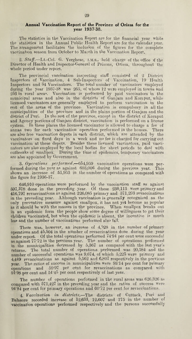 Annual Vaccination Report of the Province of Orissa for the year 1937-38. The statistics in the Vaccination Report are for the financial year while the statistics in the Annual Public Health Report are for the calendar year. The arrangement facilitates the inclusion of the figures for the complete vaccination season from October to March in the Vaccination Report. 2. Staff.—Lt.-Col. G. Verghese, i.m.s., held charge of the office .if the Director of Health and Inspector-General of Prisons, Orissa, throughout the whole period under report. The provincial vaccination inspecting staff consisted of 2 District Inspectors of Vaccination, 4 Sub-Inspectors of Vaccination, 19 Health Inspectors and 34 Vaccinators. The total number of vaccinators employed during the year 1937-38 was 265, of whom 12 were employed in towns and 253 in rural areas. Vaccination is performed by paid vaccinators in the municipal areas and also in the districts of Ganjam and Kora put, while licensed vaccinators are generally employed to perform vaccination in the rest of the areas of the province- Vaccination is compulsory in all the municipalities of the province and in the plains portion of Ganjam and the district of Puri. In the rest of the province, except in the district of Koraput and Agency portions of Ganjam district, vaccination is performed on a license system. In these places the licensed vaccinator is allowed to charge a fee of annas two for each vaccination operation performed in the houses. There are also free vaccination depots in each district, which are attended by the vaccinators on fixed days in a week and no fee is charged for carrying out vaccination at these depots. Besides these licensed vaccinators, paid vacci¬ nators are also employed by the local bodies for short periods to deal with outbreaks of smallpox. During the time of epidemics, temporary vaccinators are also appointed by Government. 3. Operations performed.—654,959 vaccination operations were per¬ formed during the year as against 603,006 during the previous year. This shows an increase of 51,953 in the number of operations as compared with the figure for 1936-37. 646,910 operations were performed by the vaccination staff as against 597,378 done in the preceding year. Of these 230,113 were primary and 416,797 revaccinations as against 226,085 primaiy and 371,293 revaccinations in the preceding year. Although vaccination is generally recognised as the only preventive measure against smallpox, it has not yet become as popular as it should be with the masses in the province. When smallpox breaks out in an epidemic form the people show some degree of willingness to get their children vaccinated, but when the epidemic is absent, the incentive is much less and the number of vaccinations performed also fall. There was, however, an increase of 4,028 in the number of primary operations and 45,504 in the number of revaccinations done during the year under report. Of the total operations performed 74*94 per cent were successful as against 77*72 in the previous year. The number of operations performed in the municipalities decreased by 5,367 as compared with the last year’s returns. The total number of operations performed was 20,584 and the number of successful operations was 9,674, of which 5,225 were primary and 4,449 revaccinations as against 5,562 and 6,807 respectively in the previous year. The ratios of success in municipalities were 93*14 per cent for primary operations and 50*97 per cent for revaccinations as compared with 91*98 per cent and 54*45 per cent respectively of last year. The number of operations performed in the rural areas was 626,326 as compared with 571,427 in the preceding year and the ratios of success were 94*84 per cent for primary operations and 60*72 per cent for revaccinations. 4. Vaccination in districts.—The districts of Cuttack, Puri and Balasore recorded increase of 12,633, 12,607 and 175 in the number of vaccination operations performed respectively and the persons successfully