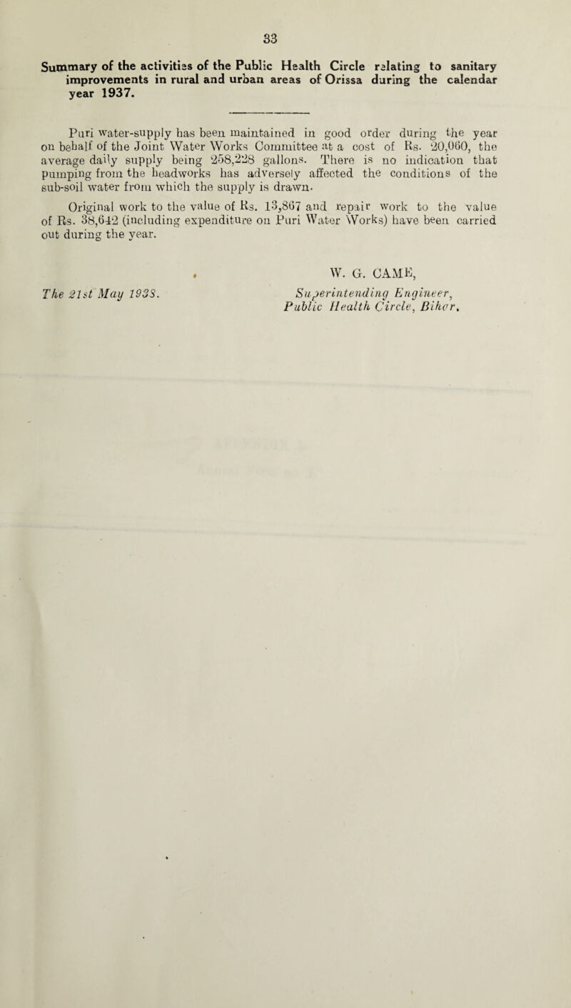 Summary of the activities of the Public Health Circle relating to sanitary improvements in rural and urban areas of Orissa during the calendar year 1937. Puri water-supply has been maintained in good order during the year on behalf of the Joint Water Works Committee at a cost of Rs. 20,060, the average daily supply being 258,228 gallons. There is no indication that pumping from the headworks has adversely affected the conditions of the sub-soil water from which the supply is drawn- Original work to the value of Rs. 13,867 and repair work to the value of Rs. 38,612 (including expenditure on Puri Water Works) have been carried out during the year. . W. G. CAME, The 21st May 1933. Superintending Engineer, Public Health Circle, Biker.