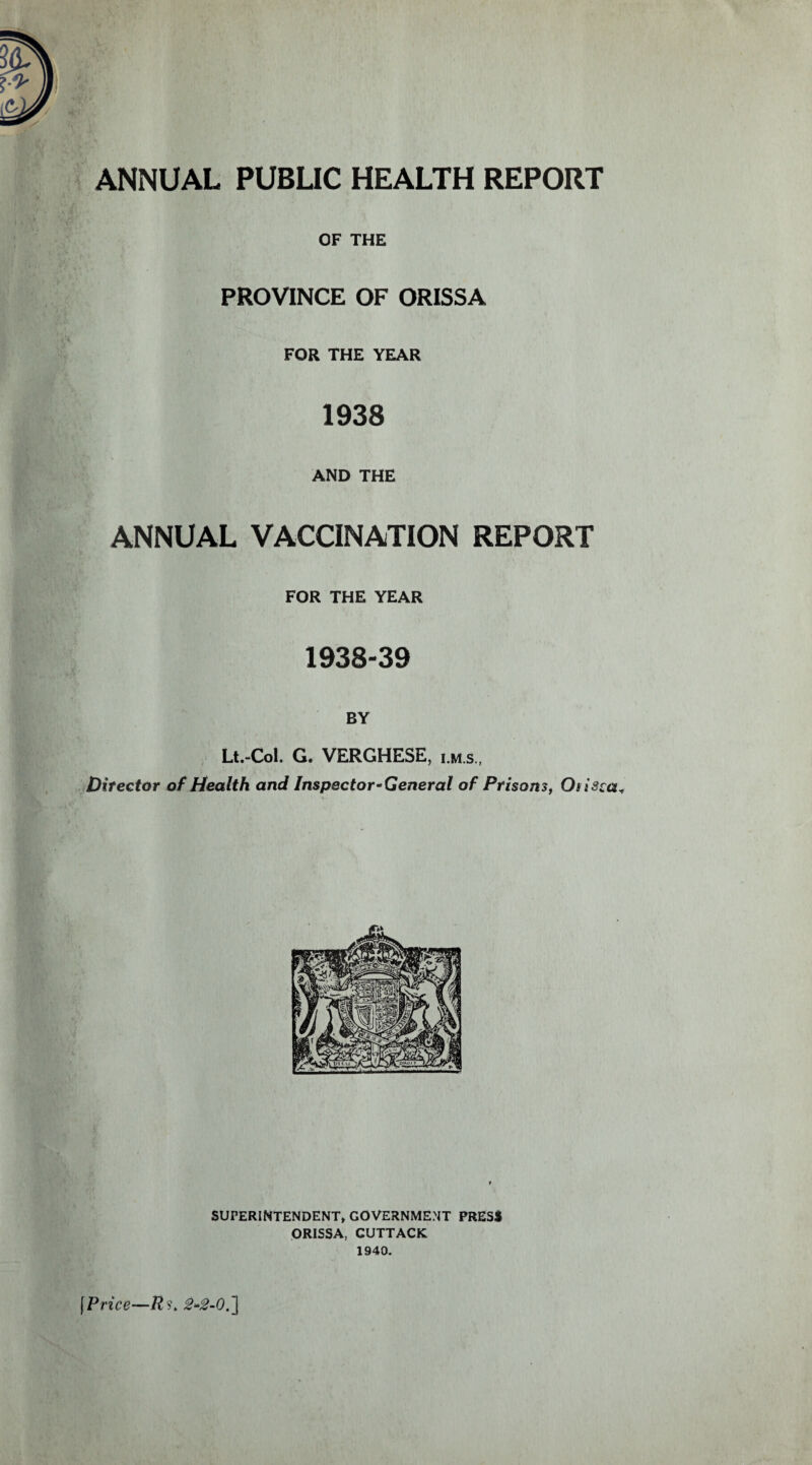 OF THE PROVINCE OF ORISSA FOR THE YEAR 1938 AND THE ANNUAL VACCINATION REPORT FOR THE YEAR 1938-39 BY Lt.-Col. G. VERGHESE, i.m.s., Difector of Health and Inspector-General of Prisons, Osisca* SUPERINTENDENT* GOVERNMENT PRESS ORISSA, CUTTACK 1940. \Price—Rs. 2-2-0.]