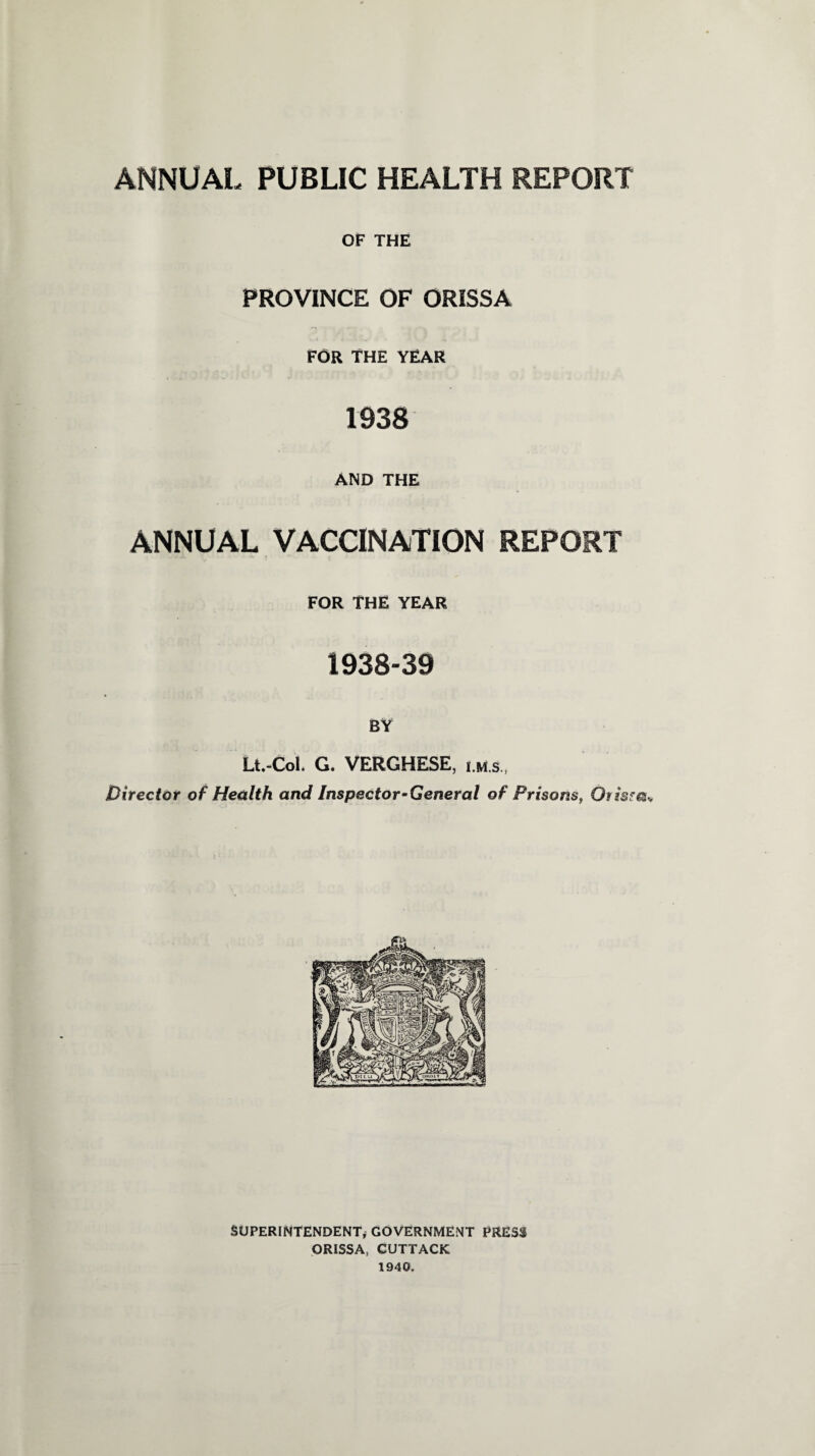 OF THE PROVINCE OF ORISSA FOR THE YEAR 1938 AND THE ANNUAL VACCINATION REPORT FOR THE YEAR 1938-39 BY Lt.-CoL G. VERGHESE, lm.s. Director of Health and Inspector-General of Prisons, Otismv SUPERINTENDENT* GOVERNMENT PRESS ORISSA, CUTTACK 1940,