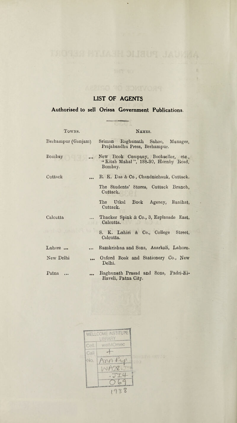 LIST OF AGENTS Authorised to sell Orissa Government Publications. Towns. Names. Berhampur (Ganjam) Sriman Raghunath Sahoo, Managers Prajabandhu Press, Berhampur. Bombay ... New Book Company, Bookseller, etc., “ Kitab Mahal ”, 188-90, Hornby Road, Bombay. Cuttack ... R. K. Has & Co , Chandnichauk, Cuttack. The Students’ Stores, Cuttack Branch, Cuttack. The Utkal Book Agency, Eanihat, Cuttack. Calcutta Lahore ... New Delhi Patna ... Thacker Spink & Co., 3, Esplanade East, Calcutta. S. K. Lahiri & Co., College Street, Calcutta. ... Ramkrjshna and Sons, Anarkali, Lahore. >.. Oxford Book and Stationery Co., New Delhi. ... Raghunath Prasad and Sons, Padrj-Ki- Haveli, Patna City.